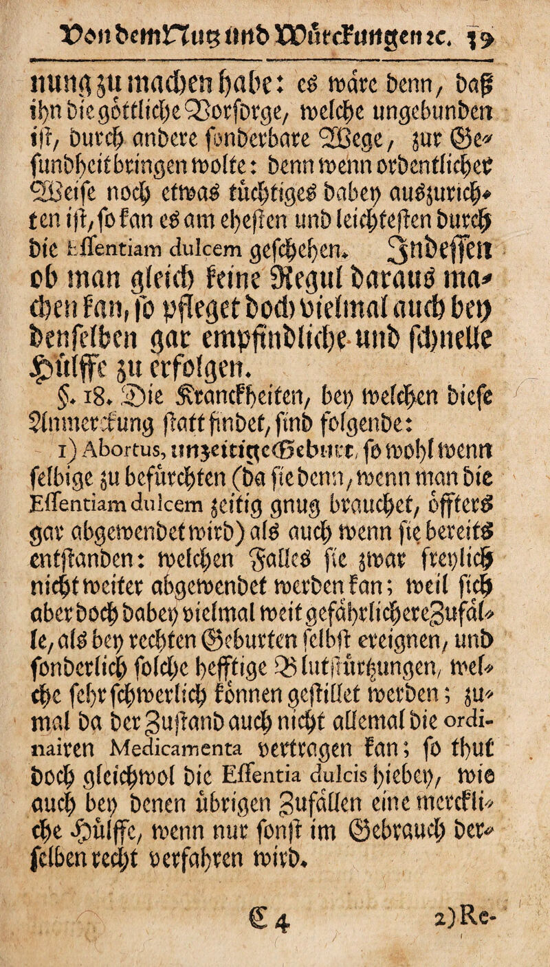 X?e*ft bcmHitg ltrtb EOutcFitrtgen zc. 19. iiungju machen habe: c$ wäre Denn, baf? ihn bie göttliche QSorforge, welche ungebunbett iff, burch anbere fonberbare '2Bege/ jur @e» funbheitbringen wette: benn wenn orbentlicheC SBeife noch etwaö tüchtiges babct> auSsuricb* ten i)!; fo fan es am eheflen unb leichfeffen burch bie .‘.flentiain ciulcem gefächen» ^tlbeffcn ob man gleich feine 9iegul fcaratttf ma* eben fan, fo pfleget t>od) Pielmal auch bet) benfelbcn gar empflnbliebe nnb fdmeUe griffe 51t erfolgen. §. 18.2)ie Ärancfheiten, bet) wetten biefe Slnmercfung fTattfmbct/ftn& folgenbe: 1) Abortus, urtjttttctceßebutt, fo wobt wenn fetbige ju befürchten (ba ftebenn,wenn man bie Eflentiam dulcem jeitig gnug brauchet, offterS gar abgewenbetwirb)als auch wenn fte bereits enfflanben: welchen gallcS fie swar freilich nicht weiter abgewenbef werben fan; weil ftch aberboeb habet) oielmal weitgefabrlichere3ufal* fe,als bet) rechten ©eburfen felbft ereignen, unt> fonberlich folcl)c heutige Q5 lutj] Übungen, w.ef* che febr fchwerlich fönnen geflillet werben; ju» mal ba bergujianbaudhnicht allemalbie ordi- nairen Medicamenta »ertragen fan; fo tbu£ boeb gfeichwol bie EfFentia dulcis hiebet), wie auch bet) benen übrigen 3afallen eine mcrcfli* che efmlffe, wenn nur fonft im ©ebtaucl; bet* fclben recht »erfahren wirb. f