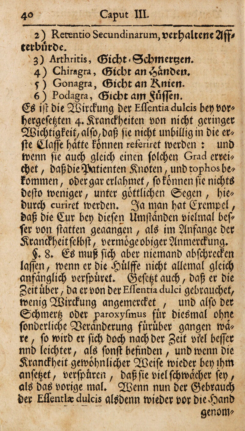 2 ) Retentio Secundinarum,»erhaltene 2Jff» tecburbe. 3) Arthritis, (Sicht«©cbtnergeit. 4) Chiragra, (Siebt an ^anbeit. f ) Gonagra, (Siebt <W Knieit- 6) Podagra, <Sid)t am puffen. <2$ ift bie -JBitcfung bet Eflentia dulcis bet) Oöt betgefelpen 4. fttancfbeiten oon nicht geringer ^ichtigFeit/alfo,bdh fte nicht unbilligin bie er* fle (Slaffe hafte Fonnen referiret werben : uni) wenn fte auch gleich einen folchen Grad ertei* chet, bafbie,'ytaticntcnknoten, unbtophosbe* Fommen, ober gar erlahmet/ foFonnen fte nichts bejfo weniger, unter göttlichen @egen , t)iu burcb curiret werben. 3a man hat (Stempel, feaf bie Cut bet) biefen Umjlanben oielmal bef* fer oon {hatten geaangen , alt) im Anfänge bet ÄtancFhetffelbjF, »ermogc obiget 5lnmetcFung, §. 8. & muf [ich aber niemanb abfchrecFen (affen, wenn et bie -fhitlffe nicht allemal gleich anfänglich eetfpüref. ©efe|t auch, bah et bie geituber, ba et oon bet Eflentia dulci gebrauchet/ wenig <2BitcFung angetnercfep, unb alfo bet ©chmet'h ober paroxyfmus fftt bicSmal ohne fonbcrliche Sßerdnbetung fütüber gangen md* te, fo wirb et ftch bod) nach bet geif oiel beffet nnb (eichtet/ alp fonfl beftnben, unb wenn bie Ärancfheit gewöhnlicher 92Bcifc wieber bet) ihm anfe^ef/ oerfpnten, bahfteotelfchwdcher fei), als bas »orige mal. 223cnn nun bet ©ebraucb feer Eflentia; dulcis cflgbenn wiebet tot btefbanb genom*