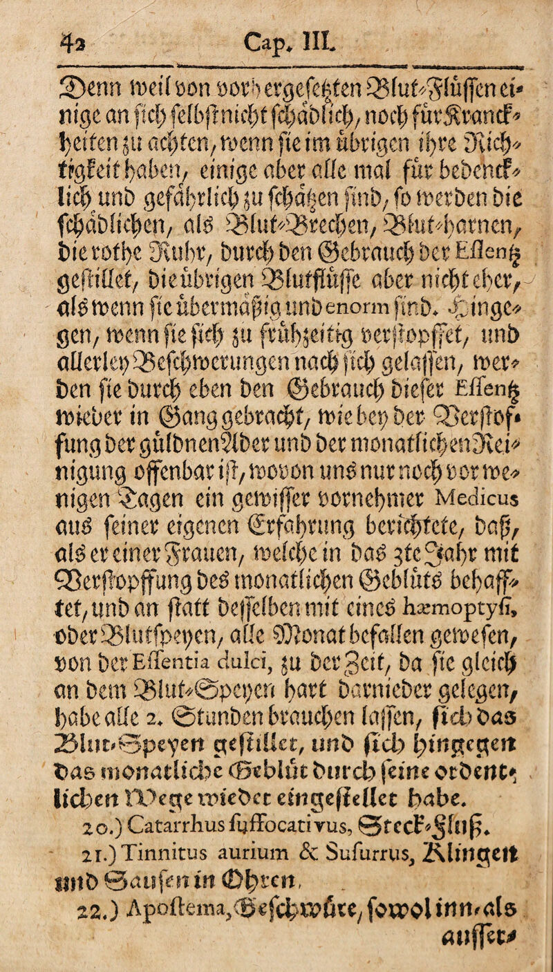 5Derin weitron »ovb etgefefjfen ^lubSlüffen ei* ntge an fiel; fefbjlnichf fchdblich/ noch fürÄrancF» fetten jii achten,wenn fte im übrigen ?f>re Dvicfi tig,hit f>abett, einige aber affe mal für bebenef» lieh unb gefährlich ju fehlen finb; fo werben bie fchdblicheti/ als tBluf^rechett/ £BlutI>amen, bierothe 3Uibr/ burd? ben ©ebraud? ber Eflenij gefHllet, bie übrigen Q3lutflüffe aber nicht eher, y als wenn fte übermdfiigunb enorm ftnb. glitt ge» gen, wenn fte fiel? ju früb$eittg rerjlopffef/ unb allerlei? Q5efchwerungen nach fiel) gelafletv wer» ben fte burch eben ben ©ebrattd? biefer Efien^ wicber in ©ang gebracht/ wie bet) ber Q3erflof* fung ber gü(bnen$tber unb ber nwnatfic|enf)vei» nigung offenbar ifl/Woyon un3nutnod)Pcrme» nigen $agen ein gemiffer rornehnter Medicus aus feiner eigenen (Erfahrung berichtete/ baff, alö er einer grauen/ welchem baS jtc^ahr mit Sßerffapffung beö monatlichen ©cblütö bef)aff> tef/Unban ftatt bejfclbcn mit eines hxmoptyti, ■ober £Blutfpev>en/ alle Sftonat befallen gewefen, ron berEffentia dulci, ju betgeit/ ba fte gleich an bem Q31uMSpct;cn hört barnieber gelegen/ habe alle 2. ©tunben brauchen (affen/ fiel) bas 2Mnt>©peyen pefttlkt, unb fiel? hingegen bas nionatlid?e cßeblüt burd? feine otbent* liehen IPege triebet eingefiellec habe. 20. ) Catarrhus fuffocatirus, ©fccF^luft. 21. ) Tinnitus aurium & Sufurrus, klingelt «Hb ©aufmtti ®blcn. 22. ) Apoftema3(Sefchu>fite/fOtt'Olinn'als aujfet*
