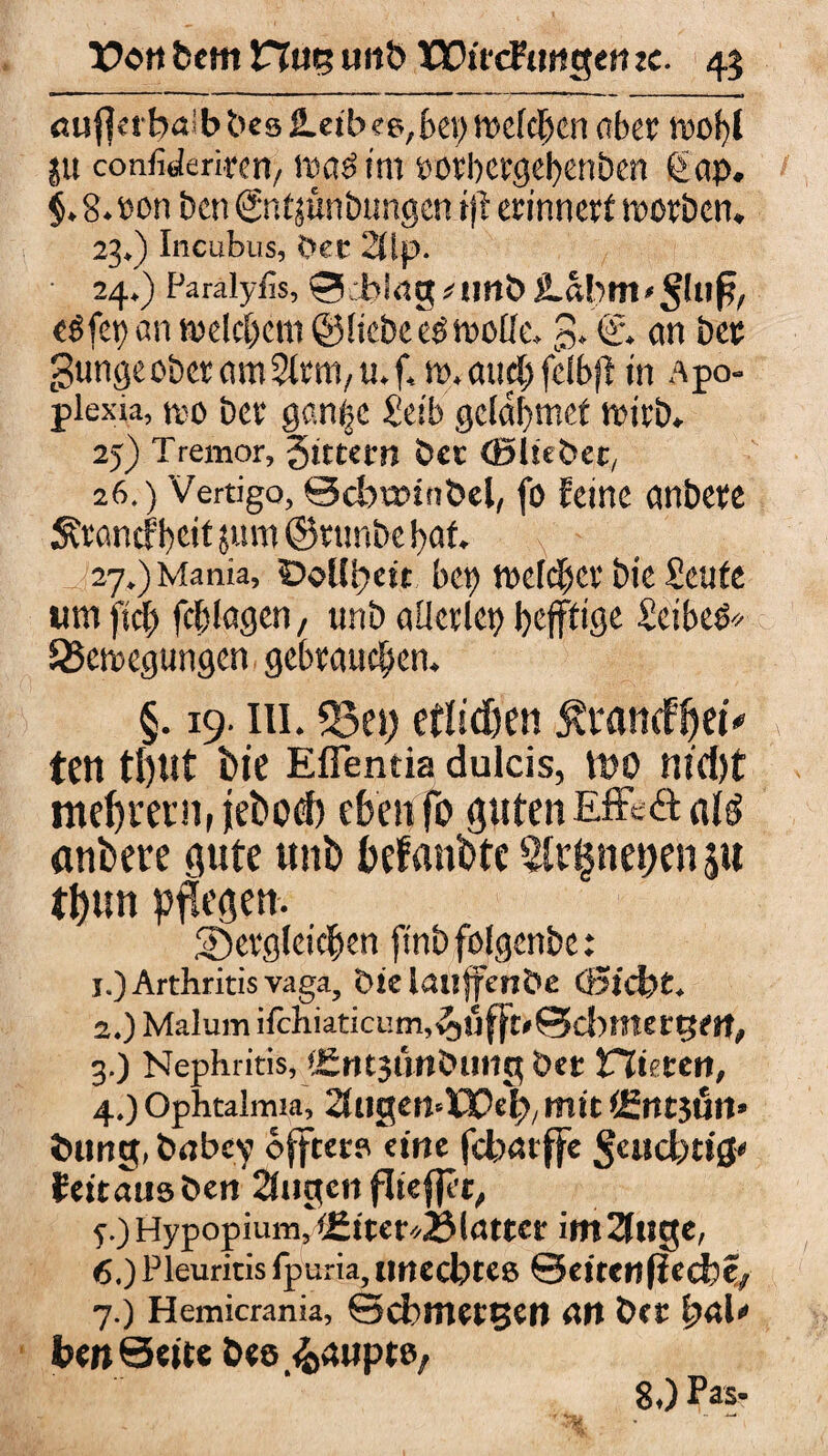 öu j]nbai b bes 2.eib ee, bei) welchen aber wobl ju confiderirert/ itsaöint rorbergebenbcn Q>ap. $.8.»on bcn Sntjüntmngen ijt erinnert worben. 23. ) Incubus, Oer 20p. 24. ) Paralyfis, 0:blrtg * unb iLabttt • $hifl, eSfep an welchem ©liebe eO wolle. 3* €'. an ber gungeober amSlrm, u. f, w. and; felbfl in Apo¬ plexia, wo ber gan|c £etb gclabmef wirb. 25) Tremor, gutem Der (Bliebet, 26. ) Vertigo, Scbtmnbel, fo feine anbere ^rancf beit jum ©runbe bat 27. ) Mania, ©dlpen bei) welcher bie Scute um fiel) Ablagen, unb allerlet) I>efftigc SeibeO* Bewegungen gebrauchen. §. 19. in. 33ei) etlichen $mncffjeü teil tl)Ut bie Effentia dulcis, lt)0 nicht me^renifjebod) eben fo gutenEff-äctfg onbere gute unb befanbte 5lr$nei)en $u tbun pflegen. dergleichen finbfolgenbe: j.) Arthritis vaga, bielauffenbe öStcfet. 2. ) Malum ifchiatici!m,^jti(ft>0d)»tergert, 3. ) Nephritis, iSntsünbuiig ber niete«, 4. ) Ophtalmia, 25ugen=lQPeh/ mit lEntjört» düng, brtbey öflrero eine febarffe Seucbtig« feitausben 2(ugcn fliefler, y.) Hypopium, i£iter*23latter im 2ltige, 6. ) Pleuritis fpuria, unechte» 0eitenfied)e; 7. ) Hemicrania, Scblttettjen <ltt ber pal' den Seite bee Raupte, 8.) Pas*