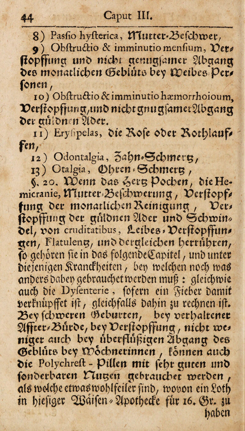8) Pasfio hyfterica, tTtuttet'^efcbwee, 9) Obftru&io & irnminutio menfiuin, TOet* flopffmtct unb nicht genngjamec 5lbgattg i>es tnoitatücbert (Bcbiüto bey Wcibes'ptt* fönen, 10) Obftruftio & i mminutio hannorrhoiou m, ■ücrfloppung/im&nicbtgrutgfametSIbgöttg ÖctguibnfH vlbetr. 11) Erylipelas, t>ie &ofe obet Sotljlrtufi fm/ 12) Odontalgia, 13) Otalgia, ©l;ccn»0d>tncre / §, 20, XDcrm baa vjctg pochen, bieHe- inicranie, tHuttet’&efcbmmmg, üerfiopf' fang bet moitarheben Keinigimct, Vct> fiopflping bet gulbnen 2lbec unb ©cbtDin* bei/x^on cruditatibus, JLeibea >Petfiopffun* geil/ Flatulent/ unb hergleid>en betrübten/ fö geboten ftefn ba$ fö!gcnbe£apifel, tinb unfet iuejenigen Ätandfbeiten, bep n>c(cf)cn nocl) m$ cmbet£ habet) gebrauchet werben muß: gleicbmie cmd) bie Dyfenterie, fofevn ein Siebet barmt Derftifipffet ift, gleichfalls baf)in $u rechnen tfh 23ey febrperen (fitbutten, bey x>erbaltenet 2lffcer^25ütbe/ bey'ücrflopjfung/ nicht xot* ftiget auch bey uberflupigen äbgang be& ©eblutö bey tPocbnerinnen , formen auch t>ie Polychreft - pillett mit febt guten unb fonbetbaten PTuge^ gebrauchet tnetben , d^me4cl)eetma^n)0l)lfci(et{mb/ hwon ein Soll) in biepget ^aifen*2ipotbecfe futi6*@t* }u haben