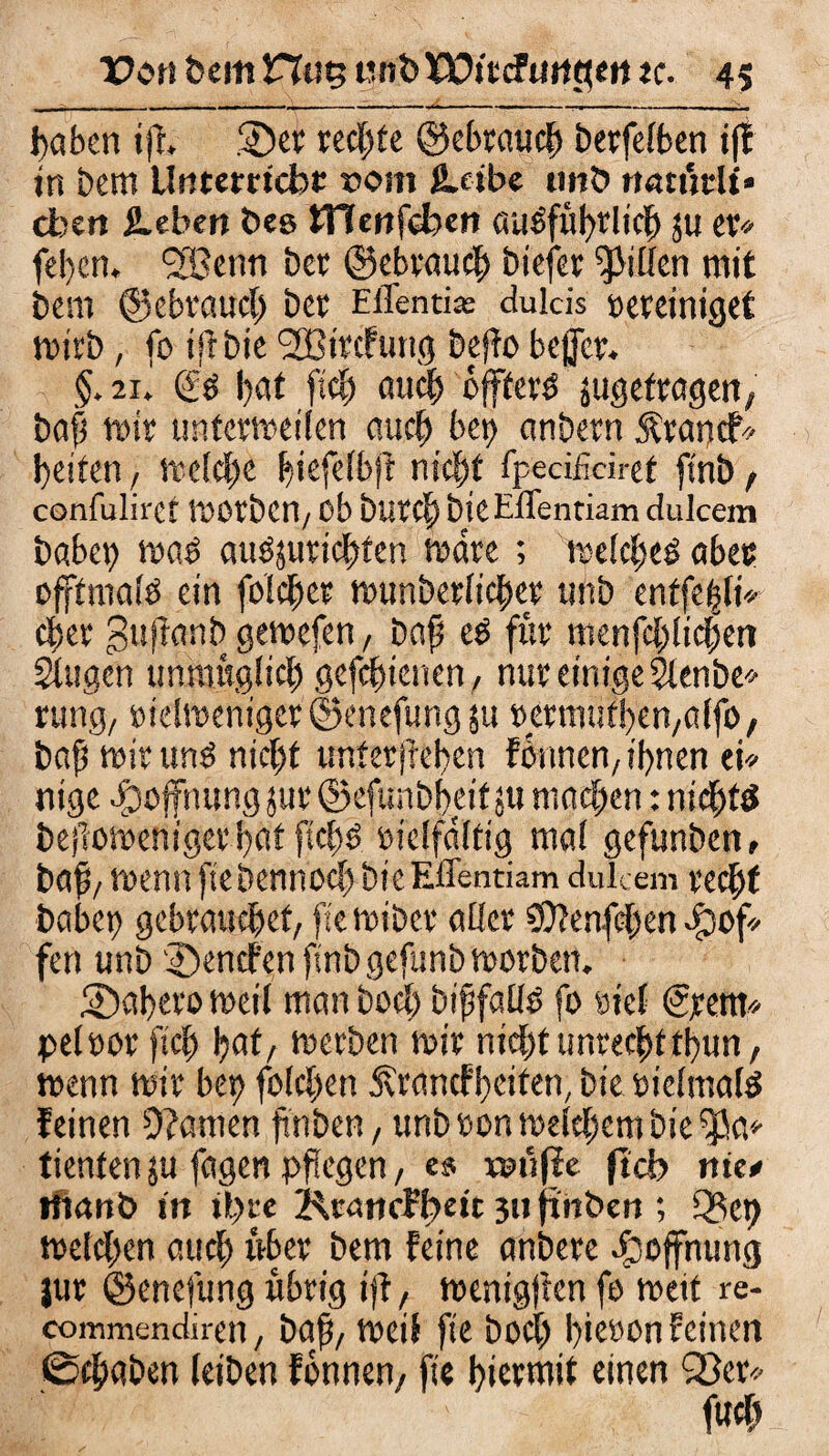 ßaben iß. ©er recßte ©ebraucß berfelben i(! in bem Urtterrtcbc rom (Leibe iinb natihli* eben hebert bee tTTenfeben auöful>rlte^ ju er* feßen, Sfßenn ber ©ebraucß biefer Rillen mit bem ©ebraucß ber Effenti« dulds Bereiniget mirb, fo iß bie <2Bircfung beffo bejjcr. §. 21. bat fiel; aueß offfer$ jugetragen, baß mir unterrreiien auct) bct> anbern Ärancf* beiten, melcße ßiefelbft nteßt fpeci&iret ftnb, confulirct morben/ ob bnrcß bie ElTentiam dulcem habet) mas atmjurießten mare ; melcßeö aber offtmafö ein folcßer munbetfießer unb entfeßli* eßer gußanb gemefen, baß cP für menfeßließen Singen unmügfießgefeßienen, nur einige Slenbe* rutig, eidmeniger ©enefung ju Bermütßen/affo, baß mir unö nießt untergeben fbnnen/ ißnen ei* nige Hoffnung jur ©efunbbeif ju ntaeßen: nießfp beßomeniger bat ftcßP »ielfdlfig mal gefunben, baß/ wenn ftebennoeß hieEffentiam dulcem reeßf habet) gebrauchet/ fiemiber aller $?enfcßen ^of¬ fen unb ©enefen ftnb gefunb morben. ©aßero met( man boeß bißfallP fo rief (Jpem* pelttor fieß ßat/ merben mir nießtttnrecßftbun, wenn mir bet) folcßen ^rancfßciten, bie BtelmalP feinen Spanien flnben, unb »on meteßem bie ^a* tienten $u fagen pflegen, es xsttjfe ftcb nie* ffianö in il)re Krattcfßeit 3» ftnben ; Q3et) meießen aueß über bem feine anbere Hoffnung jur ©enefung übrig iß, menigßen fo metf re- commendirett/ baß/ meif fte boeß ßieoon feinen 0cßaben (eiben fönnen, fte hiermit einen Qßcr* fueß