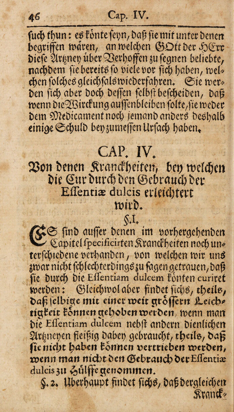 fucb fl)tm: e£ fontefc^n, bafi fte mit unter benert begriffen maren, cm meieren ©Oft ber epgrr biefe Slrfmep über Q3erl>offen ju fegnert beliebte, naebbem fte bereite fo Diele oor ftcb höben, mU cbcnfoicbcßgicicbfaigmieberfabren. ©ie mer* ben ftcb aber boeb beffen felbftbefcbeiben, bafj mcnnbie9SSircfungaujfenblcibenfolte,fiemeber bem SÖtebicamentnocb femanb anberö beehaib einige ©ebulb bet)$umeffenUrfacb haben, CAP. IV. 2>on betiett ^ranefbeften, bet) ttteldjen hie (Sur bureb t>cn ® ebraud) bet Efientiae dulcis erEtd)ffrt ttuit). §.l, 1^0 ftnb auffer benen im DOtbergcbenbctt V1 Kapitel tpecificirtenÄranefheiten noch um terfcbicbene »erbanben, Don melcben mir und jmar nicht fcblecbterbingö ju fagen gctrauen,bafj fte bureb bie Effentiam dulcem fönten curiret merben: ©leicbmol aber finbet ftcbP, tf>eile, fclbige mit einet rpcit groffetn jLetdv tigEcit Eonnen gehoben werben kenn matt bie Effentiam dukem nebjf anbern bienltcbcn Strhnepen fteifhg habet) gebraucht, t^etls, bafj ftc nicht haben Eonnen »ertrieben »erben, »enn man niebtöen d5ebtaucbberEffenti;e dulcis 311 £ülffc genommen. §, 2, Überhaupt habet ficb^/ bafj Dergleichen Ärantf?