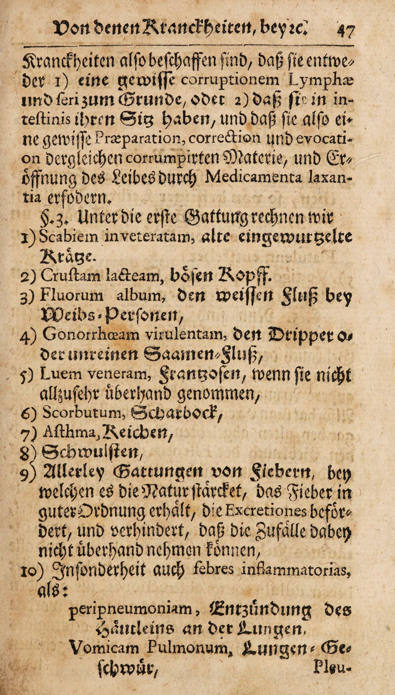Ärancf feiten atfo-&efc^affen ftn-b, bap fte mtm« i)tt l) eine gennfle corruptionem Lymphe imbfer^umöJtunbe, ober 2)baf5 ftutt in- teftinis ihren @tg unb baß fte a(fo ei* ne ßCtDlffc Prseparation, corre&ion unb eyocati* on Dergleichen cormmpirten Materie; unb Et* Öffnung be$ Seiber but$ Medicamenta laxan- tia erfobern. §.3. Unter bieetfle ©atfufljjrechnen im 1) Scabiem mveteratam, alte dng€UHitt>elte Ktage. 2) Cruftam la&eam, bofen Kopff. 3) Fluorum album, ben xpeiffen Jlufj bey J30eibs*Petfoneit, 4) Gonorrhoeam virülentam, beit sDtlppCt O# bet unreinen ©aameit^lup, 5) Luem veneram, Svangcföi, wenn fte nifyt aÜ5ufd)tr überfyanb genommen/ 6) Scorbutum, Gdjatbocf/ 7) Afthnw^Keicber?/ 8) ©d>a>uljiett, s) 2lUerUy (Batumgeit rott ^tebem, bet) melden t$ bie>J?atur jtavdfet, baö Siebet in gutesDrbnung erhalt/ bie Excretiones befer* beet/ unb öerbinbevt, baß bte gufdüe habet) nid)t übeti)anb nehmen fonnert/ 10) 3nfonberf)eit CUicf) febres inflammatorias, afö: peripneumoniam, ißtltjöttbimg Ö«s i«,<:»clettte «ft bet Zungen, Vomicam Pulmonum, jLuttgert' <0C« fcferpwt/ Pl*u.