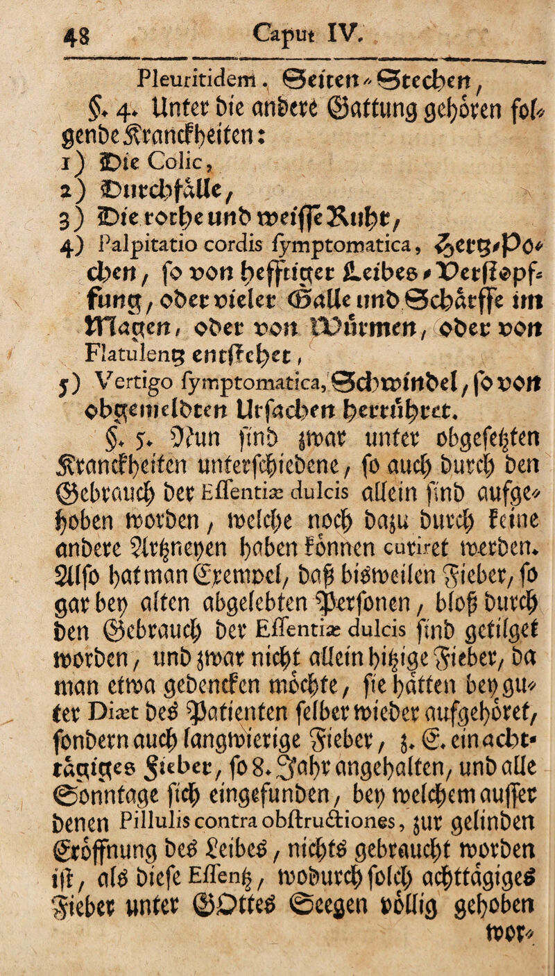 Pleuritiden!. ©eitert* ©tecbcit, §. 4. Unter bt’e anbete ©attung geboren foU 0enbe5?rancf beiten: 1) £>te Colic, 2) ©ntcßfalle, 3) 2Dieror^cuiit>n>etf|c 4) Palpitatio cordis fymptomatica, i^et g<Pö* cl)en / fo von ßefftiger ILeibeo »Petflopf. fung, ober fielet (Balle unt>©cbaeffe im triagen« obet von TOutmett, ober fott Flatuleng enti?cf>et, j) Vertigo fymptomatica, ©cfctfirtbel/fOf Olt obgemelbten Utfacbm ßertiißtet. §. y. 9?un finb par unter obgefeßten Ärancfbcifen unterfeßiebene, fo gueß Durch ben ©ebraueß ber Effenti* du leis allein finb aufge* hoben worben, welcße noch baju bureß Feine anberc $lrßnet)en ßnben Fonnen curiret werben. Sllfo bafmanSremocl, baß bisweilen lieber/ fo gar bet) alten abgelebten ^erfonen, bloß bureß ben ©ebraueß ber Effend* dulcis finb gefilget worben , unb par nießt allein bißige lieber/ ba man etwa gebenefen rnbeßte, fie batten betjgu* tcr Di*t Des Patienten felber wteber aufgeßbref, fonbern aueß langwierige Sieber, 5. <£. ein acht« tägiges Riebet, fo8.3faßrangeßaltcn/ unb alle (Sonntage fteß eingefunben/ bet) wclcßem außer benen Pilluliscontra obftruftiones, jur gelinben grojfnung beb ßetbeb, nießfb gebraucht worben t|t, alb biefe Effenß, wobureß folcß acßttdgigeb Sieber unter ©£>tteb ©eegen »ollig gehoben