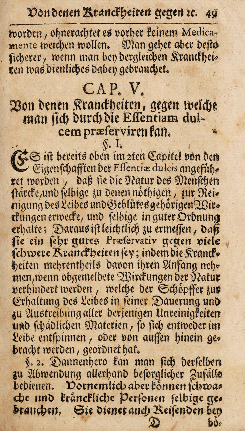 t)$»i beiten Ät4iicffytittn gegen tc. 4$ worben / obneracbtet e$ t>orl>cr feinem Medica- mente meteben moUen, 50ian gebet aber befft> fixerer/ trenn man bcr>bergteiof>en Ärancf^eb len tvaöbienlicbeö babep gebrauter* CAP, V, 23on betten £r«nrfl)dtcn, gegen tbelc&e man fid) i>ttvd) bie Effenfiam dui- cem praeferviren Patt* * . $.1» t /Jt® ift bereite oben im sfert (Eapife! ton bert vi' ©genfebafffen bet Eifentia: dulcis angefüb» «et motben , baß fte bie 9?afur be£ ^enfeßen ffdtcfe^unbfeibige ju benenndtbigen, jutüvei* ingungbeöSeibetfunböeblufe^gebdrigenäßir» tf ungen ertreef e, unb feibige in guter Orbnungi erhalte; Sarausijtleicbtlicb 511 enneffen, t>aj| fte ein jebt gutes Prsefervativ gegen viele febtnete Ktancfbetten fey; inbem bte Ätanef* beiten mebtentbeite baten ihren Anfang neb* tnen,menn obgemelbete SBitcfungen bet Ofafur »erbinbert merben , welche bet ©cßopffer jus grbalfung bcö Scibeö in feinet Mauerung uni) ju Sluötreibung aller betjenigen Unteinigf eiten urtb fcljablicben Materien/ fo fiel) entweber im £eibe entfpinnen, ober »on auffen hinein ge* bracht werben, georbnet bat. §. 2. .©annenbero fan man fidj berfelben |u 5Ibmenbung aüerbanb behördlicher gufdtf® bebienen. Dornemltcb aber tonnen fcbxva» cbe unb francFlicbe perjbnen feibige ge» Branchen, Sie bienet mi4k&«ife«öcn bep % be»