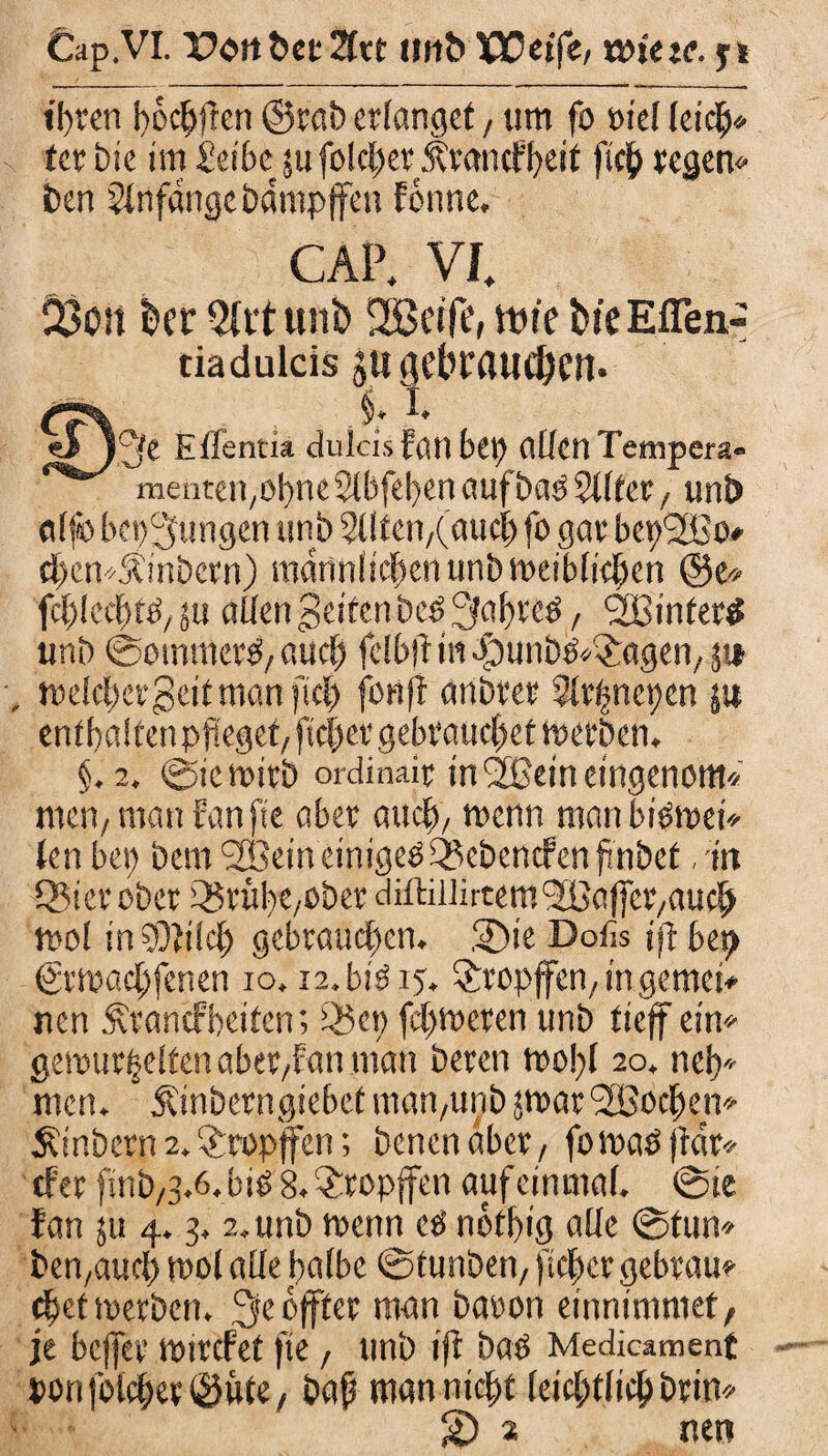 Cap.VI. Pott t>et 2Irt utt& XPcff«/ tvietc. ji ihren böchffen ©rat) erlanget, um fo viel leid)* fer Die im Selbe ju folcl;er rmicffjeit fich regen« t)en Anfänge Dampfen forme. CAP. VI 23oit kr 5trtun& SSBeife, ttne tue Eflen- tiaduids ju gebrauchen. C?\ - M -1* eJj^e Elfenti* clulcis fötl bet) allcnTempera- mentei^obne Slbfeben aufbab 211 fet, uni) alfo bedungen unb 2Uten/(aucl) fo gar bepSBo* d>cn*£inbcrn) männlichen unb meiblichcn ©e* fcl)kd)ti, su allen gelten be£ 3«brc3, ‘SBintern uni) ©oinmer^ auch felbjtm«fDunb&>£agen/ 51» melcbergeitmanficb fort fl anbrer 2lrfmct)cn ju ent halten pfleget/ ftcfier gebrauchet werben. §.2. ©iemitb ordinair in SBeineingenom« men/man fünfte aber auch/ wenn man bibmet* ten bet) bemSBein einiget gebenden finbet /in QMerober S5rübC/Ober diftillirtem SBaffcr/auch mol inSOtilch gebrauchen. SDieDofis tfl bet) Srmachfenen io. 12. biö 15. tropfen/ in gemci« nen Ärancfbeiten; 35et> ferneren unb tieff ein« gemurmelten aber/Fan man beren mo!)l 20, neb* men. * Äinberngiebet mart/unb jmarSBochen« Stnbcrn2.tropfen; benenaber, fomaöjtdr* efer fmb/3.6.bib 8.®ropffen auf einmal. ©ie fan ju 4.3.2. unb menn ei nötbig alle ©tun* ben/aucl) mol alle halbe ©tunben, ftcher gebrau« djetmerben. ß<e bffter man baron einmmmet, je beffer mircFet fte, unb iff baö Medicamenf ronfolcher©üte/ bafl man nicht letztlich brin* 2> 2 nett