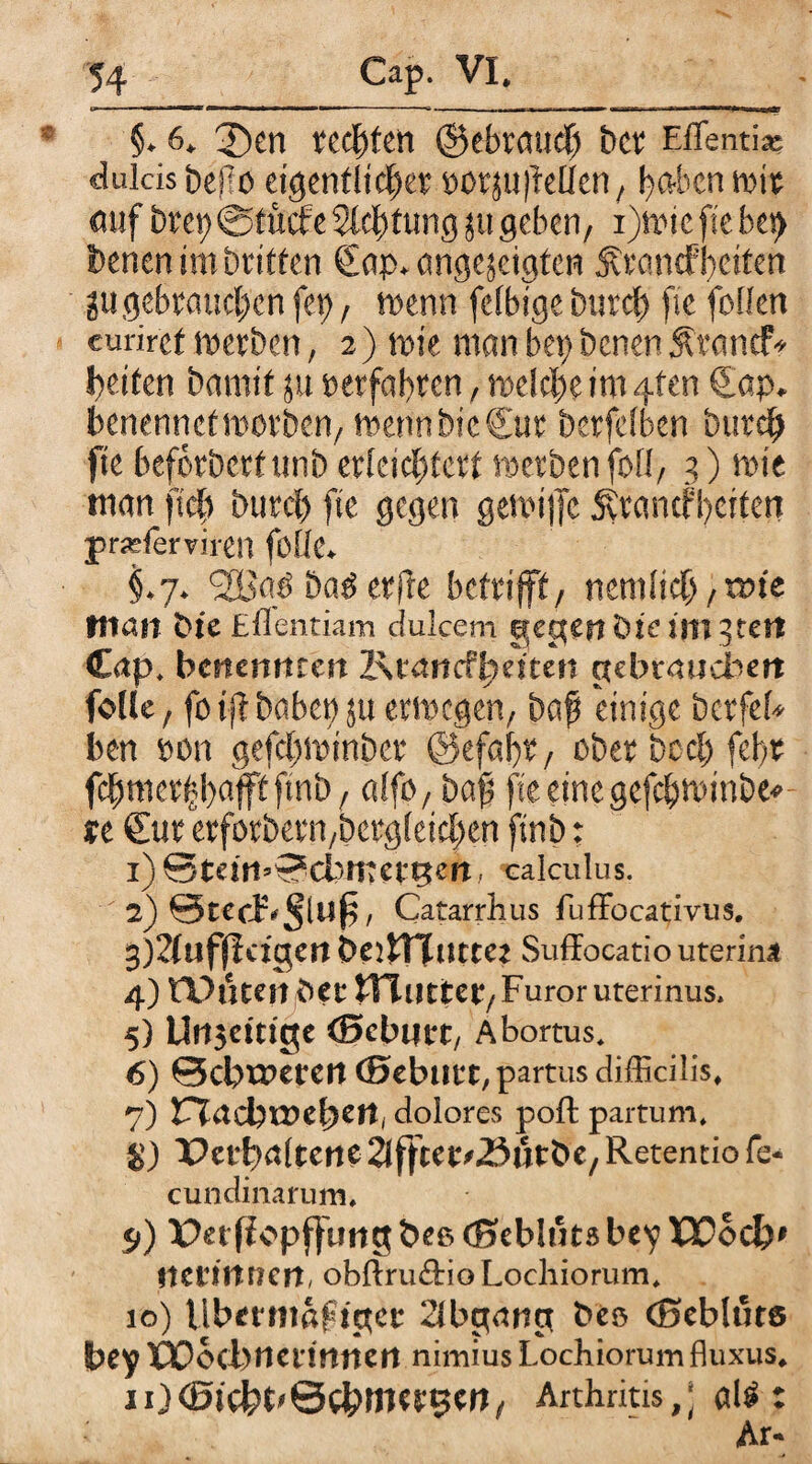 §. 6. 3)en teufen ©ebraucf bet Eflenti* dulcis befio eigentlicher »otju)Men, haben mit auf Drei; @tücfe Steifung ju geben/ i)wie fte bei) Denen im Dritten Sap^angejeigten Ärancfheiten 2U gebrauchen fet), wenn feibtge Durch fte feilen eurircf werben, 2) wie man bei) Denen Ärarief* heiten Damit ju »erfahren, weiche im 4fen Sap. benennet worben, wenn Die Sur berfeiben Durch fte beförberfunb erteichtert werben fofl, 3) wie man ftcf> Durch fte gegen gewtffc Äranefhciten praplerviren fülle. §.7. <2Baü Daö erjle betrifft, nemitch, tm'e tltan Die Eflentiam dulcem gegen bie im gtett Cap. benennrett 2\tancfi)rimt gebraucbm folle, foij? habet) ju erwogen, baf einige Dctferi ben »on gefchwinber ©efafr, über Deel) fehr fchmerhhafft ftnb, alfo, baf fte eine gefchwinber u Sur etfotbern,Dergleichen ftnb: 1) ©tetti’-?dintefRen. calculus. 2) StecF^luf, Catarrhus fuffocativus. 3) 2(uffldgeri beiiTTutte* Suffocatio uterina 4) RVnentTTuttcr/ Furor uterinus, 5) Urtsetti'ge (Scbijrt, Abortus» 6) ©ebneren ©ebutt, partus difficilis, 7) Vl<\d)VOcfyctti dolores poft partum» Vctpaltcnc Slffterdöutbe, Retentio fe- cundinarum» 5>) Perff cpfjiwg bee (Sebluts bey X30oc&* lietitwcrt, obftrudioLochiorum. 10) Ubmiiaftget 2lbg<rng beo (Bebluts bey tüoebnermnert nimius Lochiorum fluxus4 xOfäicbt'&CbtJWBCn, Arthritis,] al£: Ar-