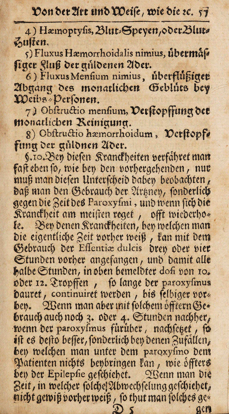 . ...—--- 4 ) Hannoptyfis, 23liJt>©peyett,C>t>ec.öUtt# iottßen. \ f) Fluxus Hämorrhoidalis nimius, uberttlßp ftgec Jlujj bet gulbenen 2fber. 6) Fluxus Menfium nimius, uberfluffgetJ Abgang bes monatitcben ©tblücs bey XJQetbivPerfotteit. 7 ) Obßruftio menfium, PctfrOpffilHg bet monatlichen Reinigung. 8) Obftruftio hsemorrhoidum , PctjtOpfV fttng bet ghlbncrt 2lt>er. §.io.Q5q> Dicfert ÄKöntfReifen »erfahret man faf ebenfo, wie bep ben »orhergebenben, nur muf man biefcn Untcrfcheib babey beobachten ^ §>af man ben ©cbrauch bet Slrfnei), fonberlich gegen bie Seit bc# Paroxyfmi, unb wenn [ich bit Ätancfl)eit am meifren reget , oft wieberbo* fe. Q5ep benen &rancfbeiten, bet) welchen man bie eigentliche geit »orl)cr weif , fan mit bem ©ebrauch ber Effentke dulcis beet) ober üiee ©tunben »orher angefangen, unb bamit alle halbe @tunben, in oben bemclbfer dofi oon io. ober 12. tropfen , fo lange ber paroxyfinus bautet / continuiret kerben , bie> felbiger »or* bet). ‘äBenn man aber mit folchem öftern ©e« brauch auch noch 3. ober 4. ©tunben nachher/ wenn ber paroxyfinus fürüber, nachfc§ef, ft> <ft e# be(to beffer/fonberlidh bet) benen gufallen/ hei) welchen man unter bem parQxyfmo bem Patienten nichts bepbringen fan, wie öfter# hei) ber Epiiepfie gefchiehct. StBenn man bie Seit, in welcher folche|2lbwechfelunggefchtebet, itichtgewiß rotbet weif, fo thut man folche# ge« SD s ae«