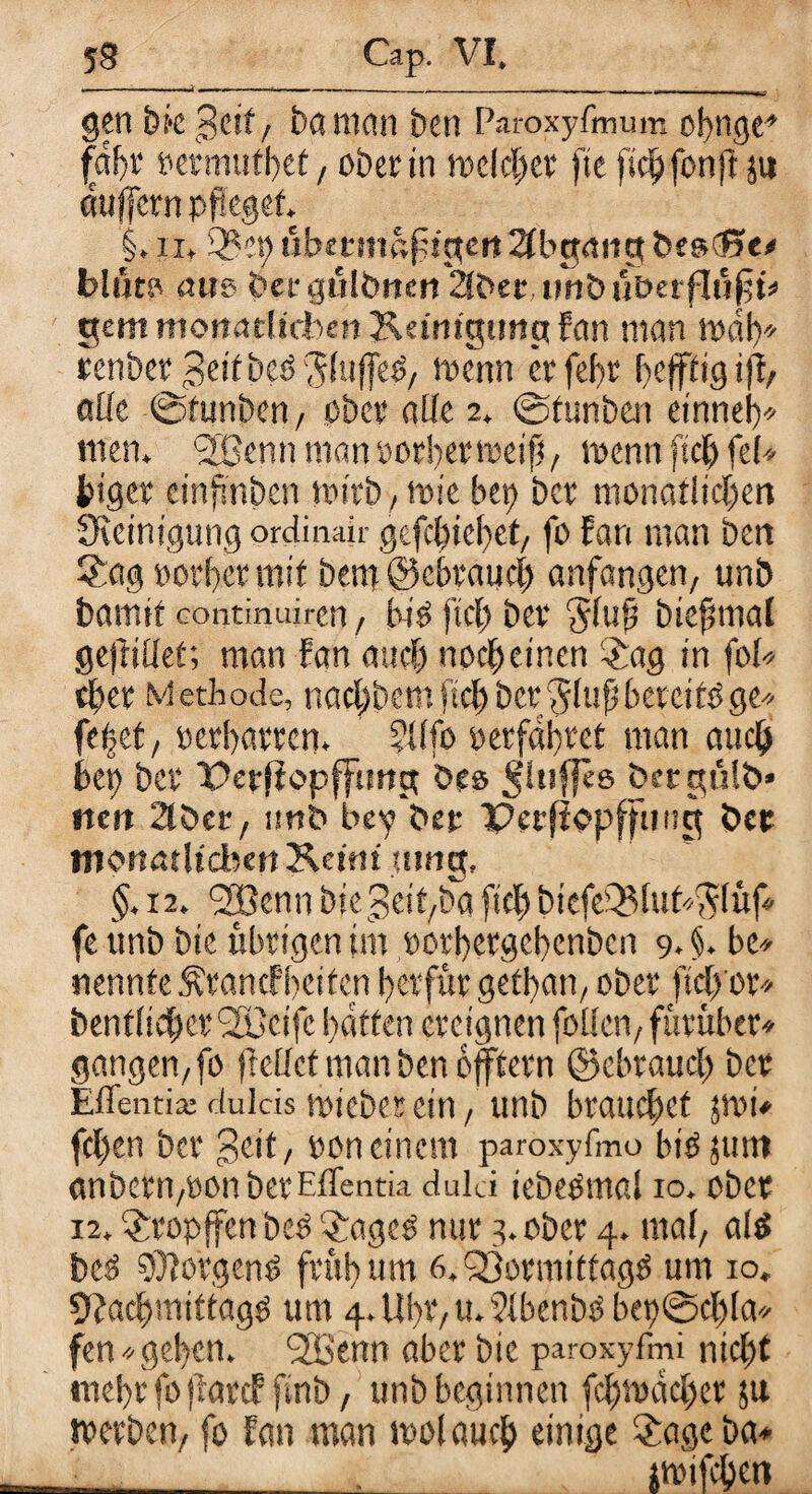 m ..-ar gen bk £ut, baman ben Paroxyfmum cbngc» fnft rermutbet, ober in trelchet ftc fichfonfi ju duffcrn pfleget §. ix, 3? et)ubmnafüctertAbgangbesCße* blüto aus feecgülimcn Sberim&ütJerflfifjü’ gern monatlichen Keinigimp fern man mal)» renbet Beitbeöjluffe^/ wenn er fet>t heftig i|F> alle ©tunben/ ober alle 2, ©funben einnel)* men. SBemtroanrorbettreifi/ trenn fich fei* feiger einfmben tritb, trie bet) bet monatlichen Steinigung ordinajr gefc{jiebet/ fo Fan man bert Sag »otber mit bem ©ebrauch anfangen, unö bamtf Gontinuiren, bi?> fiel) bev *5lufi biefmtal ge(rillet; man Fan auch nocheinen Sag in foU efeer Methode, nachdemfiel)bct^luf betetföge* ftidttf retbatten» fllfo »erfahret man auch bet) bet Petfiopfftmg öe» öetgülb» nett 2töer, imt> bey bet Perfiepffmtg bet monatlichen Keim uttig, §. 12. *2Benn biegeit/bd fiel) bicfeeBluh^lüf* fe ttnb bic übrigen im rotbetgehenben 94.be* nennte Ätancf'beifen betfur gethan, ober ftch'or* benfliehet C2öeifc hatten ereignen feilen/ fütüber* gangen/fo (Feilet man ben bfftetn ©cbrauch bet Eflentia: flulcis triebet ein / unb brauchet }tri* fcl)en bet 3eit/ ron einem paroxyfmo bi^junt anbetii/üonbetEffentia duld iebeOmal 10, ober 12, Stopffen beO Sageö nur 3. ober 4. mal/ al$ bc3 $Jo’rgen$ früh um 6. QSotmittagO um 10. 9?achmittag0 um 4. Uht/ u.F?lbenbö bet)©cf)la* fen*gehen. l2Benn aber bic paroxyfmi nicht mehr fo jiarcF finb, unb beginnen fchtrdchet 51t tretben, fo Fan man trolauch einige Sage ba* ___jtrifchen
