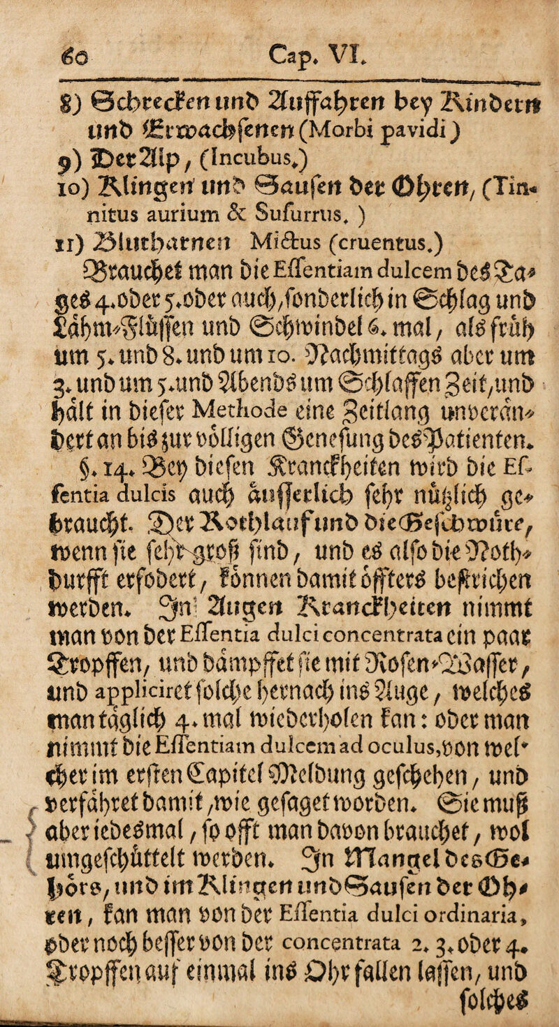 8) ScbcecFen unb 2ftiffa^tcn bey Kinbem Unb $Ei'a?acfefenw (Marbi pavidi) 9) jDetSlp, (Incubus.) 10) Klingen unb Saufen bet Ol)tcn, (Tin* nitus aurium & Sufurnis. ) 11) 23iutl)atnen Miftus (cruentus.) Q^taucljet man bk Effentiam dulcem be$ £a» ge$ 4. ob ec j.obet auclffonberlkb in @cflag unb £af>nv5!ü(fen unb ©clmnnbels.mal, ak ftäi) um 5. unb 8. unb um 10. Ofadnniftagö aber um 3. unb um j.unb 5lbenb3 um @cl>faffen Seit,unb bdlt in biefet Methode eine Scttianej unmdn* betfan biöjut völligen ©enefung be^Iafknfen. §. 14. Q3ep biefen Äenndbeiten mirb bic Ef- fentia dulcis au cf «uffetUd? febv nüijlsd) gc* (braucht, ©cv Äotl>laufunb bsecJxjltotmjte, »nenn fte felthgsofi ftnb, unb tö alfo bk 9?otb* butfft etfobett, Eonnen bamitoffterS betrieben tnetben. 3ff 2tugcn 2\rancf!)dten nimmt tnannonberElTentk dulciconcentratacin p(Wt Sfcropjfen, unb bampffef fte mit 9vofemdj3a|fet, unb applidret fold>e betmadf ine ?(uge, melcjfeä tnnntgglid) 4.möl mkbcvbolcn fern: ober man nimmt bie Effentiam dulcem ad oculus,00n tueh tfei* im etfren Sapifcl Reibung gegeben, unb , »erfahret bannt ,mk gefagef motben. @iemujt | oberkbeömal, fp ojft man baoon brauchet, mol [ umgefcbüttelt merben. 3m tTTangelbceSe« fsoro, unb int Klingen tmbSaufen bet teil, fan man son bet Effentia dulci ordinaria, pbevnodjbefferoonbcr concentrata 2.3, ober 4. ^topffenauf einmal tn$ Ol)t fallen (affen, unb folcfceS