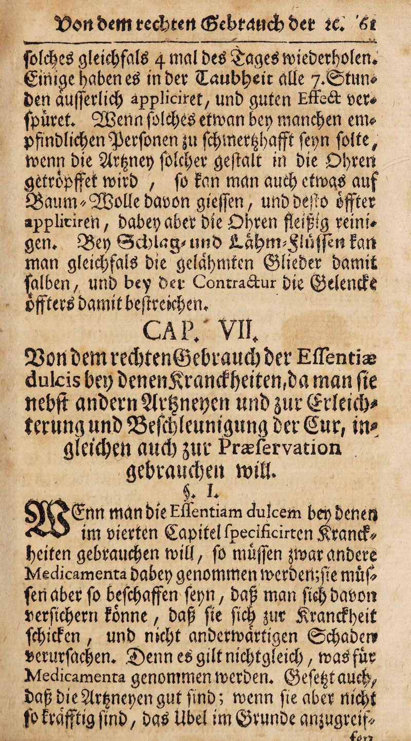 t?Ort feem tedjttrt (Sebtanc!) bet iC. ’&t ■.__-W---£-—-_V_ folcßeg gleicßfalö 4 mal beO &age$ miebetbolen. ©tiige haben cß inber (laubbett olle 7. ©tun« öen äußerlich appliciret/ unb guten Effe& per* fpüret. 2ßenn folcbes etrnan bet) manchen ent« pßnblicben^erfonen ju fd^met^bafff fepn folte, trenn bie 3tr(giet) fblcßer geftalt in bie Obren getropffet wirb , fo fan man auef) ctroge auf Q^auttV/SBolle baoon gießen, uttb beßö öffter appliciren, habet) aber bie Obren fleißfg retni* gen. Q3et) @d)lng< unb fart man gleicßfalö bte'ge(a!)mfen ©lieber bamii falben, unb bcy bet Contradur bie ©elende pffferä bamit bejirekßen. CAP/VII. Q3ürti)em ved)ten@ebi'aud) bet* Effendse dulcis bet) benen5vrancfbetten,ba man fte ttebjt anbern $fv|net)en mit» jur (Jeleid)# tmmg unb 58efd)(euntgitng ber (Sur, in# gla'ebftt aud) JUt Praefervation gebrauchen miß. .. i* 1 man bie Eflentiamduicem bcnbenetl im eierten Qfapitel fpedficirten xrand> beiten gebrauchen tt>iü, fo müjfen jmar anbere Medicamenta habet) genommen mcrberpfle ntttf» fenaber fo befchaffen fepn; baß man fiel) babott retfichern fbnne , baß fte ftc| jttc Ärancfpeif fcßicfcn , unb nicht anbertnarftgen ©chaber» »erurfacßen. ®enn tß gilt nichtgleich, mß für Medicamenta genommen toerben. @efe|taucb> baß bie 2lr(jnet)en gut finb; trenn fte aber nicht fofrafftigfinb, baä Übel im ©vunbe anjugrctf«