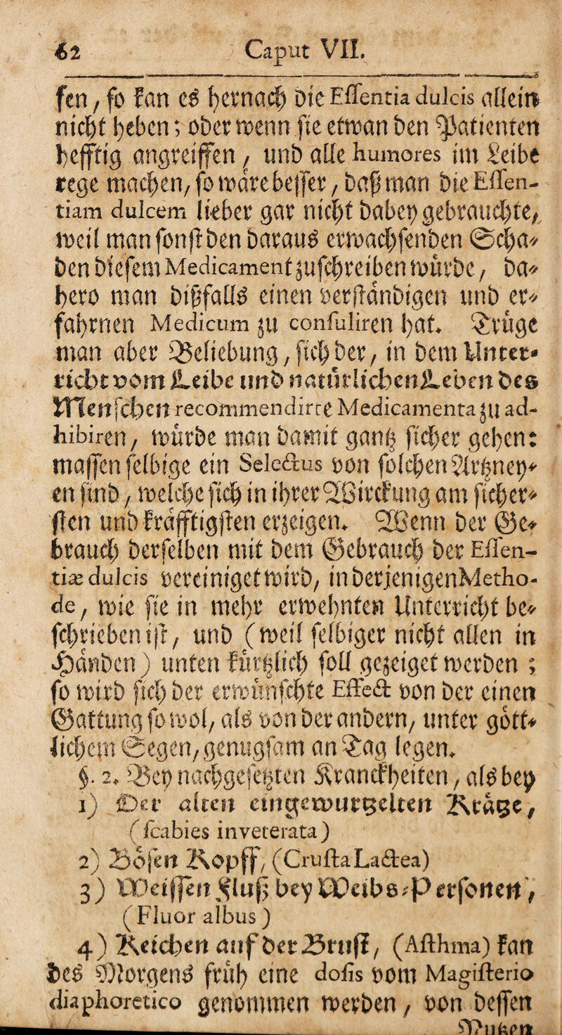 fen / fo Fan c$ hernach Die Effentia dulcis allein nicht beben; ober kenn fte etkan ben Patienten befftig emgreiffen ,r unb aüe humores im Selbe rege meieren, fo märe bejfer, bafj man bie Effen- tiam dulcem lieber gar nicht habet) gebrauchte, mei( man fonjlben baratk erkachfenben ©cfca» ben biefem Medicament jufdhreiben küebc, ba* hero man bififallö einen öerifdnbtgcu unb er* fabrnen Medicum ju confuliren bat. Eilige man aber Q5eliebung, [ich ber, in bem Unter* riebt »om Leibe tmbnatürlicbenLcbm&cs JTTenfcbcn recoinmendirte Medicamenta 511 ad- hibiren , kürbe man bannt gant) ft eher geben: maffen felhige ein Seledus oon folgen 5Ivbnet)* en ftnb, kelclje [ich in ihrer (2Bifcf'ung am fleh er* flen unb Fräfffigjben erjeigen. l2Benn ber @c* brauch berfefben mit bem ©ebrauch ber Eflen- tia: dulcis ocretntgctktrb, inberjcnigenMetho- de, mic fte in mehr etkebntcn Unterricht he* fehrtebenifr, unb (ketl feibiger nicht allen in Rauben) unten Fürblich foll gejeigetkerben ; fo kirb (sch ber erkünfehte Effed oon ber einen ©attungfokol, alö »onberanbern, unter gott* M)tm Segen, genugfam an$ag legen, §. 2, Q5ep nachgefetjtcn jU’antf'beiten, albbci,) i) CD et alten cuigeruur^elteit ^rage, ( fcabies inveterata) 2} Sojen Kopff, (CruftaLadea) 3) UOeijjett^luf beyöDetbe.'Ptrfoitett, ( Fluor albus ) 4) Keicben auf öetSrnfl, (Afthma) Fan ieö v)!ovgeny früh c,ne rom Magifterio diaphorctico genommen kerben/ oon heften —- bl?nk(>rt