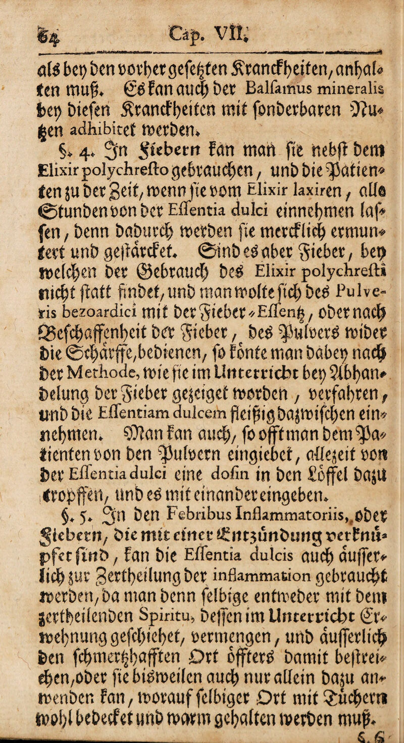 a\$ bet) ben »qrbcr gefegten Ärancf beiten, anfyal« ten mu§. SSFan auc|) bet Balfamiis mineralis bet) tuefen Ärancfbeitcn mit fonberbaren 9?u* £en adhibitef »erben» §» 4» 3n Siebern Fan man fte nebft bem Elixir polychrefto gebrauchen , unb bie^atien* ten ju bet geit, »enn fte »ont Elixir laxiren, alle ©tunbeneon ber Eflentia dulci einnebnten (af* fen / benn babureb »erben fte mereflieb ermun» tert unb ge|Farcfef. ©inbeSabet Sieber, bet) meieren ber ©ebrauch bes Elixir polychrefti niebt flatt finbef,unb man »ölte ftcl)beS Pulve- fis bezoardici mit berSifber'/Efl'en^, obernaef) Q3cfcb«ffenl)eit ber Sieber ,tbeS ^JuleerS wibec bie ©tj)drffe,bebknen, fo Fönte man habet) nach ber Methode, «hefte im Utttetrtcbt bet) ?lbban» belang ber Sieber gejetget »erben, »erfahren, unb bie Effentiam duicem fkifsigba}»ifcl)cn ein» nehmen. SDFanfan auch,foofffmanbem^Ja» tienten»on ben $ul»etn eingiebet, aüejeif »oti ber Eflentia dulci eine dofin in ben £6ffcl ba$U itropffen, tmb es mit etnanber eingeben. §♦5* 3*1 ben Febribus Inflammatoriis,,ßbet fiebern, tue mit einer t£nrjüntumg rerFnu» pfet futb, Fan bie Eflentia dulcis auch cutjfer* lieb gcrtfeilung ber inflammation gebraucht »erben, ba man benn felbtge entmeber mit bem gertbeilenben Spiritu, bejfen im Unterricht Sr» t»el)nung gefc{)icl)et, »ermengen, unb äußerlich ben fcf)merijl)dfften Drt öffterS bamit be|frei» eben,ober ftebiSmeilcn auch nur allein basu an» »enben Fan, »orauf felbiger Drt mit 2itcF)crti l»pl)l bebeefet tmb »arm gehalten »erben map. ■—- . € * fSr