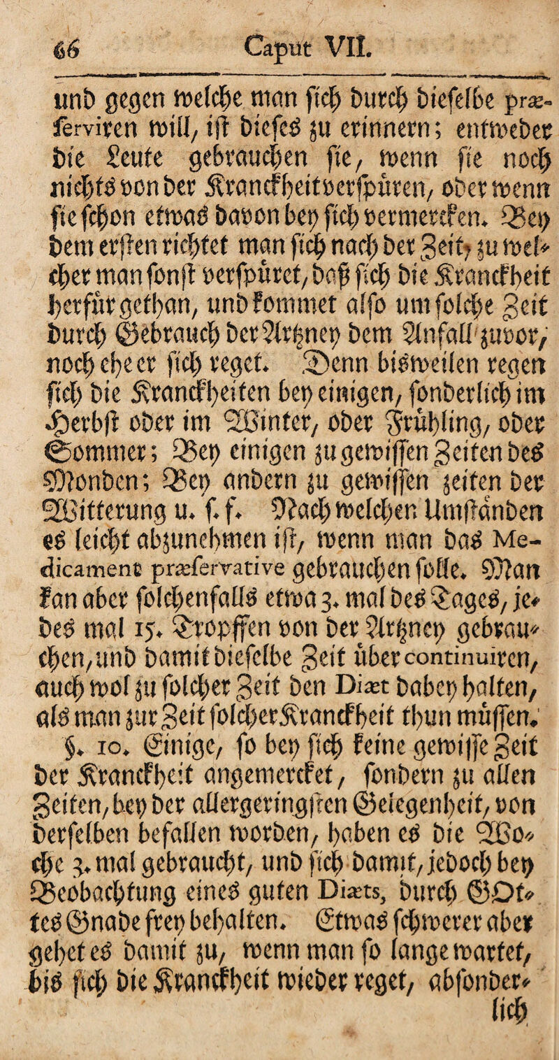 *—- I Vt-x*' ■ >■«■*«—»u ....-■ ■ “** 11 1 * unb gegen welche man fiep t>urc^ tiefcfße pr*. ferviven will, ift biefcö ju erinnern; entweber bie Seute gebrauchen fte, wenn fte noch nichts »on ber Ärancfbeitrerfpüren, ober wenn ftefepon etwaö baron bep fiep rermertfen. 05ep bem erjfen richtet man ftep nach bet Seit? ju wel* tpermanfonff rerfpüret, baß fiel) bie Ärancfbeit perfufgetban, unbfommet alfo umfolcpe geif burep ©ebrauep ber51r|nep bem Slnfall'juror, noch ehe er fiel) reget Senn bisweilen reger» fiel) bie SrancFpeifen bereinigen/fonberlicpim Serbff ober im <2Bintcr/ ober $r«bling, ober ©ommer; 05ep einigen jugewiffen gelten beP SDlonben; 05 ep anbern ju gemifjen jeiten ber Witterung u. ‘f. f. Ofacp melden Um(?änben ep leicht abjunepmen ifl, wenn man baP Me- dicament prajfemtive gebrauchen foHe. 9}?an fan aber folcpenfallP etwa 3. mal bcP £ageP, je» bes mal 15. $ropffen ron ber 21rpncp gebrau* chen,unb bamitbiefelbe geif übercontinuiren, auch wof ju folcper geif ben Di^t babep ballen, als man surgeit folcherÄrancf'beit tbun muffen. §. 10. ©nige, fo ber fiep feine gewi|fcgeit ber Ärancl'bc’t angemerefet, fonbern 511 allen gelten, bep ber allergeringfccn ©elegenpeit, »on berfelben befallen worben, haben cs bie 2ßo» cl)c 3. mal gebraucht, unb fiel) bamif, jeboep bep ^Beobachtung eines guten Dixts, burep ©Dt teP©nabe frep behalten. ©was fehwerer aber gebet cP bamit 511, wenn man fo lange wartet, bis fiep bie ^wnefbeit wieber reget, abfonber*
