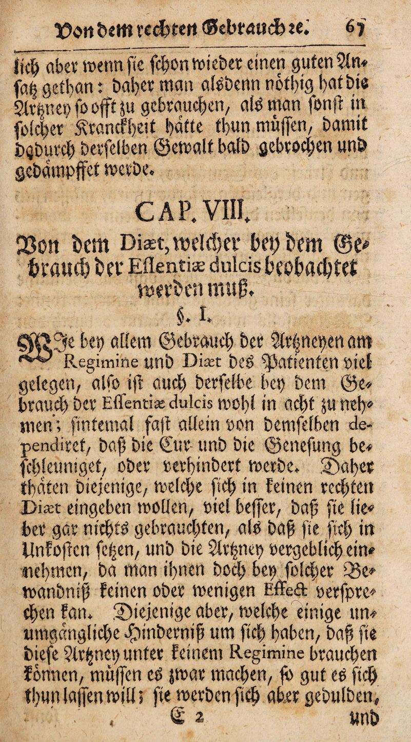 lieb aber wenn fte fcbonwiebet einen guten 5in* faß getl)an: bat>cv man allbenn nött)ig bat bie Signet) fo oft ju gebrauchen, all man fonft in folcber Ärancfbeit batte fbun muffen, Damit itgburcb betfelben ©ewalt balb gebrochen unb gebampffet mcrbe. CAP.VIIL Q3on bcm Diaet, voelrfjcr bet) bem @e# trauet bev Eflenti« dukis beobachtet tttftften muß, $. 1. §R?3e bep allein ©ebraueb bet $t|net)ert am Regimine «nb Dm bei Patienten lief gelegen, alfo iß auch berfelbe bet) betn ©e* brauet) bet Eflentix dulds wohl in acht $u neb« men; fintemal fa|t allein »on bemfefben de- penditet, baß bie €ur- unb bie ©enefung be* fcbleuniget, ober revhinberf werbe. SDahet tbaten Diejenige, welche (ich in feinen rechten Dian eingeben wollen, wel beffet, baß fte lie* ber gar nichts gebrauchten, all baß fte ftcb in Unfoftcn feßen, unb bie Strßnep »ergeblich ein* -nehmen, Da man ihnen Doch bet) folcber Q5e* wanbniß feinen über wenigen EfTedfc oetfptc* eben fan. diejenige aber, welche einige ttn* umgängliche Jpinbernif? um ftcfy haben, baß fte biefe ?trßnen unter feinem Regimine brauchen Jönnen, muffen cl jwar machen, ß) gut el ftcb thunlajfen wilt5 fte werben ftcb aber gebulben, ' . , <£ 2 wnb