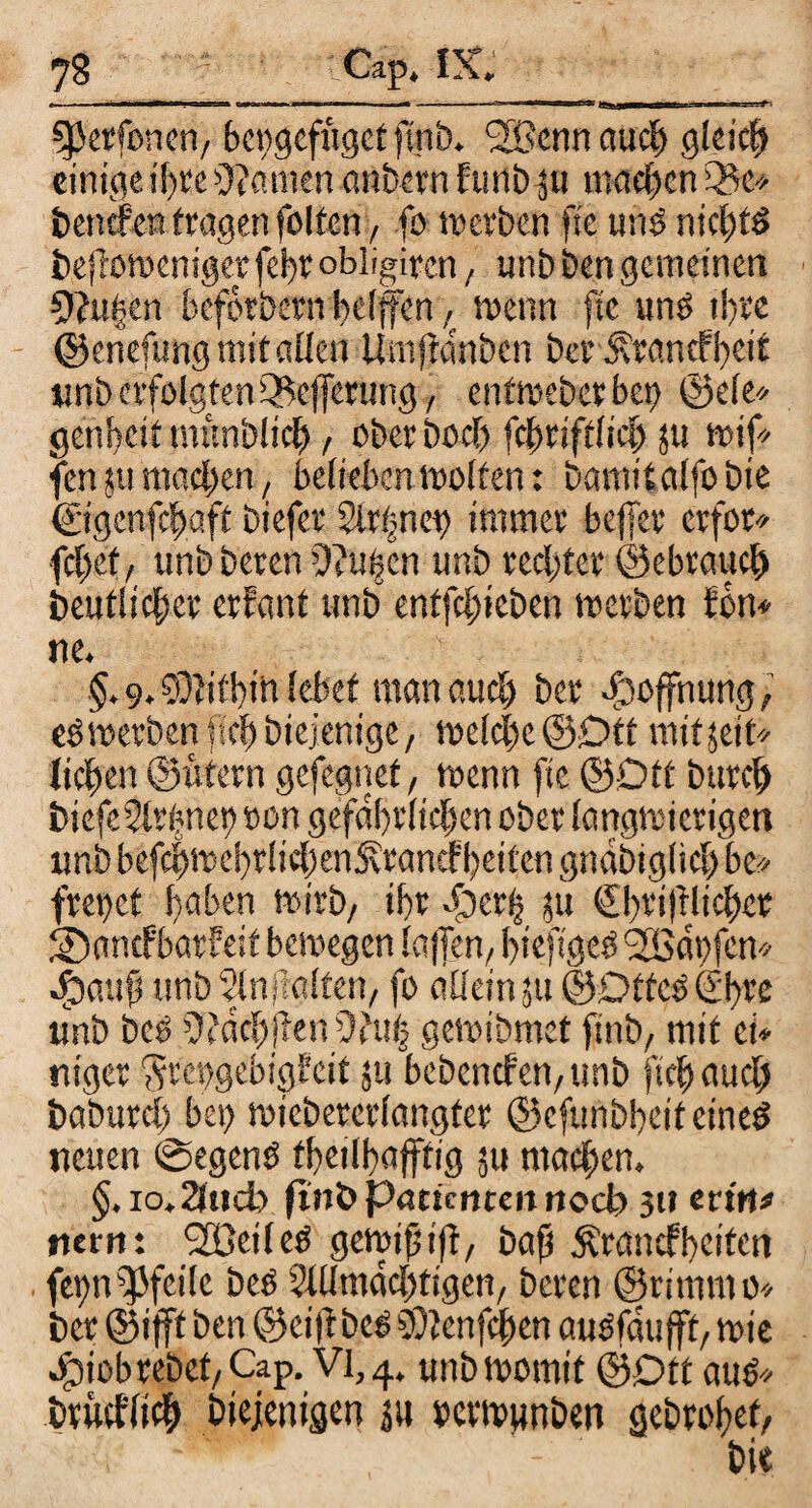 gjcrfoncii/ bcpgefuget ftnb. <2ßcnn auch gleich einige if>re bauten anbern funb 511 machen £&e* bettefen fragen feiten, fo m erben fte uns nichts befiomeniger febt obligiren, unbbengemeinen 9?u£en beforbern helfen , wenn fte uns ihre ©enefung mit allen Umfanben ber Ätar.cfbeit unb erfolgten iBejferung, enfmebetbet) ©eie* genbeit munbltcb, ober hoch fcbriftlicb ju mif fen 51t machen, belieben motten: bamtlalfobie ©genfchgft biefer Slrijnet) immer befer erfor* fcf)cf/ unb beten duften unb rechter ©ebvaucl) beuflicbcr erfant unb entfehieben merben fbn* ne. > §.9,SÖltfbtft lebet man auch ber Hoffnung, eO merben ftcb biejenige, mclche ©Oft mitjeit* lieben ©ufern gefegnef, menn fte ©Ott bttreb biefeSlrfmet) oon gefährlichen ober lemgmicrigen unb befcbmcbrficbenjfrancf beiten gndbiglich be* frepet haben mirb, ihr f)er| ju €bri|tlicbet ©nnefbarfeif bemegen lajTen, bieftgeS '2Bdt)fen* Jpattft unb Slnjlalfen, fo allein ?tt ©Dtfes (ibre unb bcö ^dchfenOhtfj gemibmet ftnb, mit ei* niger ‘Srettgebtgf eit ju bcbcncfctt/unb ftcb auch baburcf) bet) miebercrlangfer ©efunbbeif eines netten ©egenS fbeilbajffig ju machen. §. io.2lud) ftnb parimtett noch 3» erttt# tiern: UBeileS gemiftiff baft Ärancfbetten fet)nPfeile beS Sillmdcbtigen, beren ©ritnm0* ber ©ifff ben ©cif beS SDlenfchen auSfdu jff mie Jfpiobtebet/Cap. VI, 4. unbmomtt ©Dft aus* brutfltch btejenigen ju octmunben gebrobef/