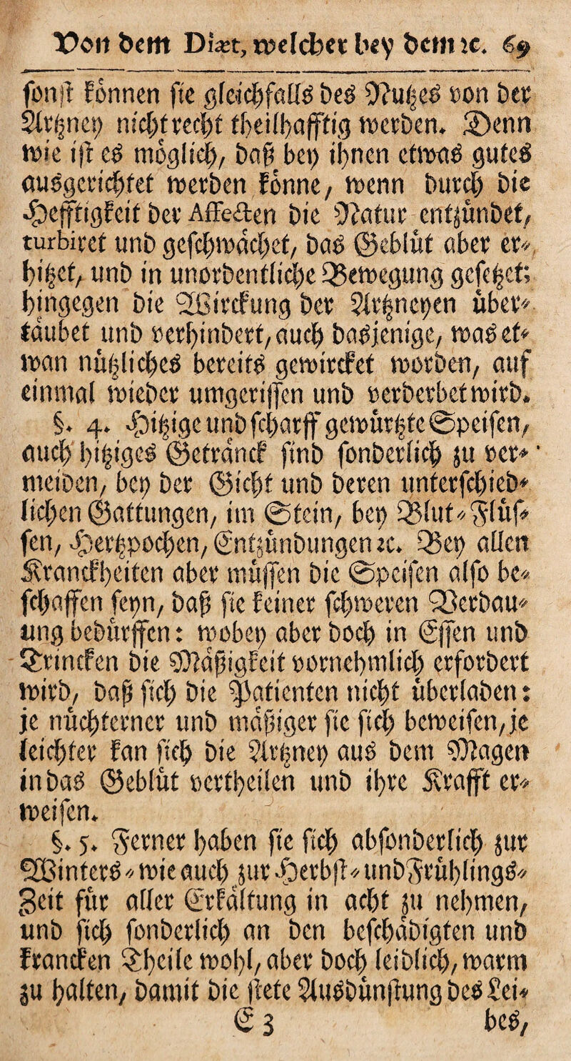 X?oit&em Di#t, n^clcfeet bey öcttne, „ —. - - - *- -* > -■ ■ ' —~ --» »...* <■■<-- ! ,1 . . ' ..■ ■■»—■ ' fpnft formen fie gleichfalls beS 9?u|eö »on bet; Signet) nicht recht theiff>affttg werben. ®enn wie ijf cs möglich, bog bei) ihnen etwas gutes öuSgcrichfet werben fbnne, wenn Durch bie •fOeifrigfcit ber Affe&en bie üiotur cttfjünbef, turbirct unb gefchwachet, bas ©cblüt aber et*, hi^ct, unb in unorbenfliche Bewegung gefegt; hingegen bie 2ßircfung ber 2lt|nct)en über* tauber unb »erl)inbett,aucb bn^jenige, was et* wan nttflicheS bereite gewircfet worben, auf einmal wiebet umgeri|fen unb »erberbetwirb. §. 4. -foifigeunbfchar|fgcwürhte©peifcn, auch l)i§igcö ©etranef finb fonbcrlich ju »er*' nrciben, bet) ber ©icff unb beten unterfchieb* liehen ©attungen, im ©rein, bet) £Blut*'5lüf* fen, erjerbpochen, (fnttünbungeruc. Q3et) allen Ärancfbeitcn aber muffen bie ©pcifen alfo be* fchoffen fepn, baf» fte feiner ferneren SBerbau* uug beburjfcn: wobei) aber hoch in €j]en unb Qrrincfen bie Söldfigfät »ornebmlicl) erforbert wirb, baf fief; bie Patienten nicht tibctlaben: je nüchterner unb mdftget fte fiel; bcweifen,je leichter fan [ich bie ?lt(met) aus bem 97lagen inbas ©eblüt »crtheilen unb ihre Ätafft er* weifen. §. 5. ferner haben fte fich abfonberftch jur SBinfetS * wie auch jur dpetb(! * unbSrüblingS* geit für aller ©Faltung in acht 51t nehmen, unb fiel) fonbctlid) an ben befebdbigten unb franefen SJthtctlc woi)l,abet hoch leib(ich,warm SU halten, bamit bic liefe SluSbün|fung bee Sei* € 3 beS,
