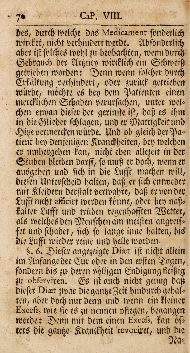 CaP. VIII. 5e#, butd) Welche baö Medicament fönberlidj wircfet, nicht ocrhtnbert werbe. $tbfonberlic§ aber ifl folche# wol)l ju beobachten, wenn bttrth ©ebraud) ber tdtfnet) wirklich ein @ehwei$ getrieben worben: Denn wenn folcher burch ©Faltung eerhinbert, ober juriidf getrieben würbe, mochte e# bei) bcm Patienten einen tnercflichen «Schaben rerurfachen, unter wel* eben etwan biefer ber geringe ift, baf e# ihm in bie©lieber fdjlagen, unb et SDlattigfeitunb Sjiijt »crmercFen würbe. Unb ob gleich ber $k* tient bei) benjenigcn ÄrancFbeifcn, bep welken er umhergehen Fan, nicht eben allcjeit in ber ©tuben bleiben barjf, fomufj er hoch, wenn er auOgchen unb ftd) in bie Sufft machen will, biefen Unterfcheib halten, bah er fiel) entweber mit Kleibern berftalt »erwahre, bah er ron ber Sufft nicht affidrf werben Eonne, ober bet) nafj* Falter Sujft unb trüben regenhofften ‘SBetter, alb welche# ben $Ienfchen am meiften angreif» fet unb fchabef, fiel) fo lange innc haften, bi# bie Stift wieber reine unb helle worben- §. 6. Diefcr angcjetgfe Dia:t ijt nicht allein im Stnfangeber €tir ober in ben erften $agen, fonbern bi# ju beten rolligen «gnbigung fteifsig ju obfarviten. (£# tft aud) nicht genug bah biefer Di*t jwar bicganheSeit hinöutd) gebot» ten, aber hoch nur benn unb wenn ein Fleinct Excefs, wie ftc e# ju nennen pflegen, begangen werbe: .‘Denn mit bcm einen Excefs, Fan bf» fet# bie ganije &v«tucl)ett levocüxt, unb bie