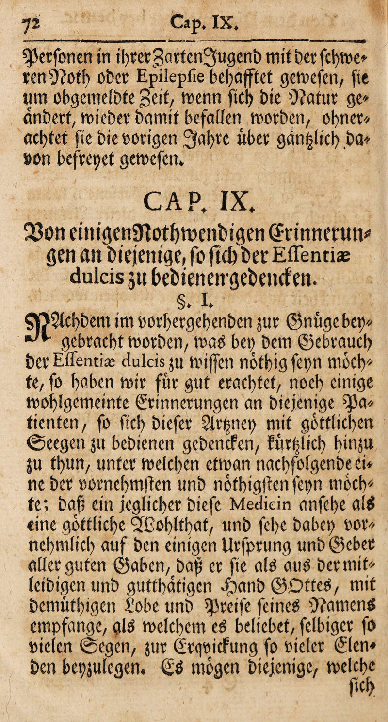 ^erfonen in ihrergartenSlugenb mit bet fd)We» ren j)?oth ober Epilepfie behajftet gctvcfcti/ ftc um obgemefbte Seit, wenn fiel) bie 0?atur ge» anbert, wieber bamit befallen worben/ obner« achtet ftc bie »origen 3«hre über gan|Itch ba* »ott befreiet gewefen. CAP. IX. 33on einiöen9Iot^n)enbigen drinnerun* gen an biejeniae, fo ftd)ber Effentiae dulcis 511 bebienengebemfen. §. 1. Qß5lcbbem im «orbergebenben tur ©nügebet)« •J*- gebracht worben/ wat) bet) bem ©ebraucl) ber Eflenti« dulcis 511 wiffen nbtbig fet>n ntoeb» te/ fo haben wir für gut erachtet/ noch einige wohlgemeinte Erinnerungen an biejenige ^a« tienten, fo fiel) btefer 5it’f?net> mit göttlichen @eegcn ju bebtenen gebenefen/ füt^lich h»i$u ju fhun, unter welchen etwan nacbfolgenbe ei* ne ber «otnebmjlcn ttnb nbfhigften fepn mbeh* te; baß ein jeglicher biefc Medici n anfehe alcS eine göttliche ^Cohltfat, unb fel)c habet) »or« nehmltcl) auf ben einigen Urfprung unb ©ober aller guten ©aben, baf er ftc alo auO ber mit» leibigen unb guftböfigen e^anb ©Dtteö/ mit bemüthigen £obe unb greife feineO 5?amen$ empfange/ alO welchem e$ beliebet/ fclbigcr fo »iclcn ©egett/ jur Erqoicfung fo oieler Elen« ben bcpjulegen. Eö mögen biejenige/ welche fich