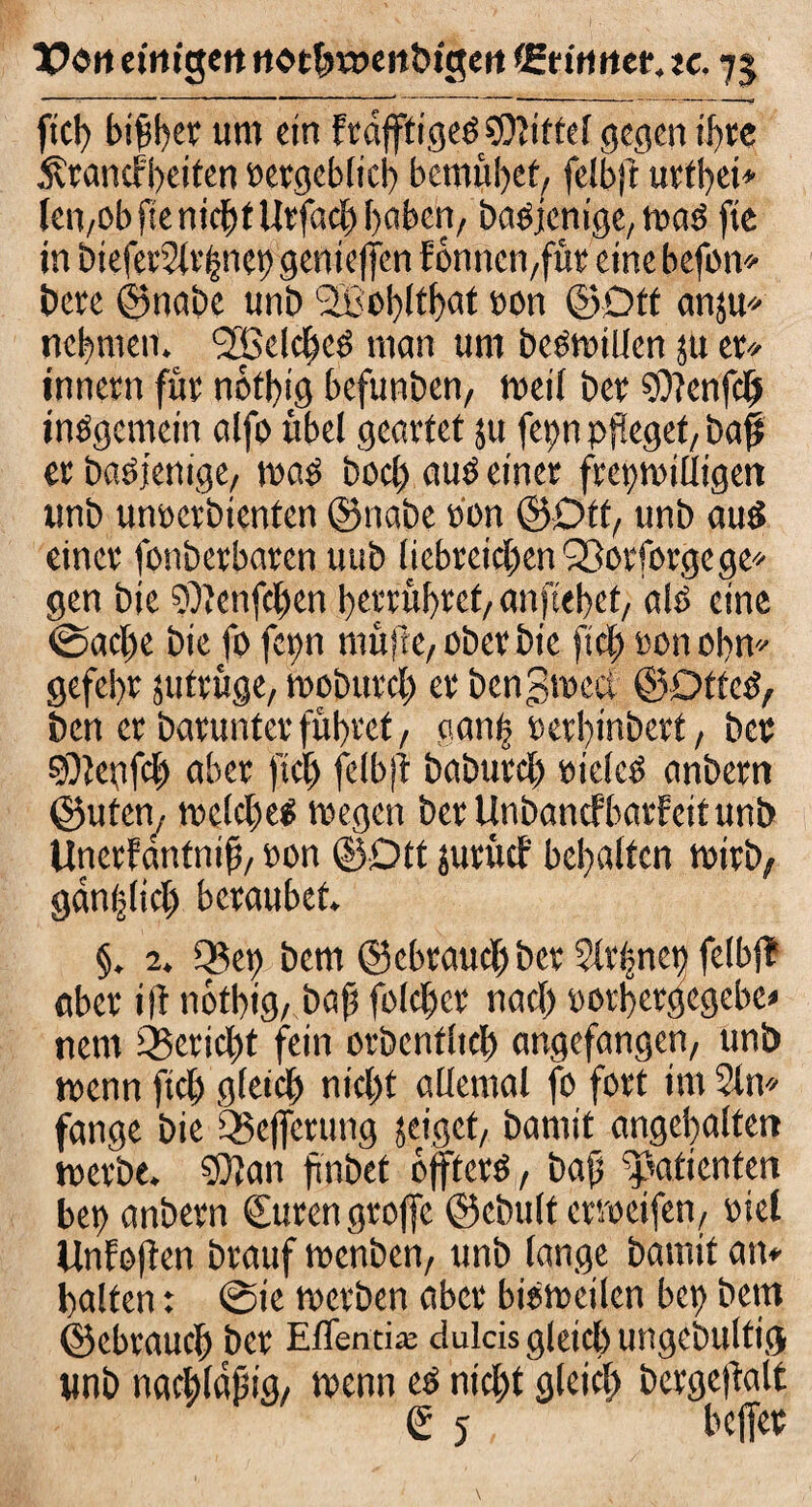 fiel) btßber um ein frdfftige* ?D?iftc( gegen tf>tc Ärancf'beiten eergebltcb bemühet, felbft urfbet» len,obfie nicht Urfach haben, baOjenige, wa* fte in btefet5(r|net) geniefjen föntienfüt eine hefon* bete ©nabe unö üOohtthat »on ©Oft anju* nebmeit. ^Belebe* man um beeilten jit et* innern füt nötbig befunben, weil bet SOtenfcf insgemein alfo übel geartet ju femi pfleget, baft er basfenige, was bod) au* einer freiwilligen unb unterbieten ©nabe eon ©Off, unb au* einer fonberbaren uub liebreichen Qßorforgege* gen bic ?DJenfchen betrübtet, anftebet, alö eine ©acl)e bie fo fern muffe, oberbie fich ton obn* gefebr jufruge, woburch er bcngwcct ©OtteS, ben er barunter fubref, gan| terbinbetf, ber §9iegfch aber fiel) felbft baburch tielc* anbern ©ufen, welche* wegen ber Unbancfbarfeit unb Unerfanfniß, ton ©Ott juruef behalfen wirb, gdnijlich beraubet. §. 2. Q3ep bem ©cbrauch>ber 5Xr^ne^ felbft aber ift nötbig, baß folcher nach torbetgegebe« nem Bericht fein orbenfltch angefangen, unb wenn fich gfeich nicht allemal fo fort im 2ln* fange bie Q5e)fcrung jeiget, bamit ungehalten werbe. 53tan ftnbet öfter*, baß patienten bet) anbern Suren grofte ©ebult errteifen, riet llnfoften brauf wenben, unb lange bamit atu halten: @ie werben aber bisweilen bet) bem ©ebtaueß ber EfTentiaj dulcis gleich ungebultig unb nachldßig, wenn es nicht gleich bergeftalt S 5 heftet