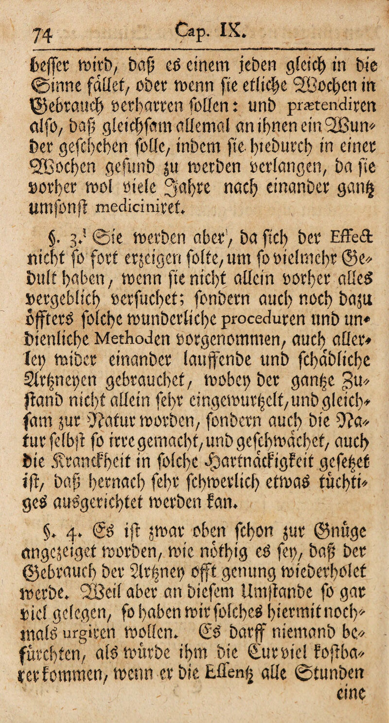 feejfet wirb, baß es einem jeben gleich in bie ©inne fdllet, ober wenn fie etliche Söocben in ^gebrauch »erharren rollen: unb pmendiren alfO/ baß gletchfam allemal än ihnen ein <2Bun» ber gefchehen fbüc, inbem fie. bteburch in einet Sfßocfcn gefttnb ju werben »erlangen, ba fie »orßer mol oiele 3a!)re nach einander ganfj Umfonfl mediciniret. §. 3,5 @ie werben aber'/ ba fiel) bet Effekt nicht fo fort erjeigen folte, um fo »ielmchr @e» bult haben / wenn fie nici)t allein »erber alles sergeblicf) »erfucf>ef; fonbern aucl) noch bajtt ojfters felcbc wunbcrlicbe proceduren unb un« bienlicße Methoden »orgenommen, aucl) aller« (et) wiber einanber laujtenbe unb fchdbliche 2lr(met)en gebrauchet/ webet) ber gan|e gu* jlanb nicht allein fel>r eingewurzelt/unb gleich» fam jur Otatur werben, fonbern auch bie 9?a* turfelbft fe irre gemacht, unb gefcbwdchet, auch bie Ärancfhcit in felche $artndcfigfcit gefe|ef i|i, baß hernach fel)t fchwerlich etwas tüchti» geS auSgeriehtet werben f an. §. 4. (Ss ifl jwar oben fchon jur ©nuge ängejeiget werben, wie nbtßig cS fe», baß ber (gebrauch ber 2lr(?net) offt genttng wieberhelcf werbe. <2Bei( aber an biefem Umßanbe fe gat »icl gelegen, fo haben wir felcheS hiermit noch» male urgiren wollen. & barff niemanb bc« fürchten, als würbe ihm bje Cur»ic! fojlba* retfommen, wenn er bie Ellen» alle ©tunben eine