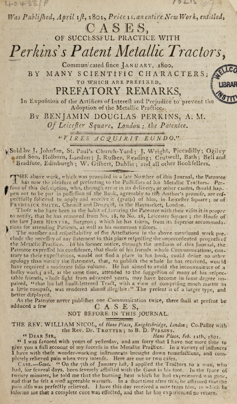 Was Publijlied, April ijl, 1801, Price is. an entire New Work, entitled, CASE S, OF SUCCESSFUL PRACTICE WITH Perkins’s Patent Metallic Tractors, Commun’cated (ince Jan u ar Y, 1800, BY MANY SCIENTIFIC CHARACTERS; ^ TO WHICH ARE PREFIXED, I yggM PREFATORY REMARKS, W ^ In Expedition of the Artifices of Interefi: and Prejudice to prevent Adoptioh of the Metallic Pradicc. By BENJAMIN DOUGLAS PERKINS, A. Mf Of Leicejter Square, London ; the Patentee.. “VIRES AC sfuiRIT E UNDO.” y Sold bv J. John Ton, St. Paul’s Church-Yard; J. Wright, Piccadilly; Ogilvy and Son, Holborn, London; j. Rufher, Reading; Crutwell, Bath; Bell and Bradfute, Edinburgh ; W. Gilbert, Dublin ; and all other Bookfellers. - — - —^ . THE above work, which was promifed in a late Number of this Journal, the Patentee lias now the pleafure of prefenting. to the PoHe Hors of his Metallic Traitors. Per- rfons of this defeription, vvlio, through error in its delivery, pr other caules, HiouId hap- • pen not to be put in po He Hi on of the Book, agreeably to tlfe Author’s promife, are ref- pedfully folicited to apply and receive it (gratis) of him, in Leicefter Square ; or of Frederick Smith, Chemift and Druggifi, in the Hay market, London. Tfiofe who have been in the habit ot favoring the Patentee with their vifits it is proper to notify, that lie lias removed from No. 18, to No. 28, Leicester Square ; the Houfe of the late John Hunter, Surgeon ; which he has taken, from its fuperior accommoda- i tions for attending Patients, as well as his numerous vifitors. * The number and refpedability of fhe AtteHations in the above-mentioned work pre¬ clude the neceHity of any fiatement in this place refpeding the unprecedented progrefs of the Metallic Pradice. In his former notice, through the medium of this Journal,The Patentee expfeffed his confidence, that thofe of his friends whole Communications, con¬ trary to tlieir expedations, would not find a place in his book, could defire no oth=r apology than merely the fiatement, that, to publifh the whole he has received, won Id have required a moderate folio volume. He has aimed to avoid the inconvenience of a bulky work; a id, at the same time, attended to the fuggeftion of many of his refpee- table friends, whofe fight from advanced years, may have become in lome degree im¬ paired, “that his lafi finall-lettered Trad, with a view of compriflng much matter in a Ijttie compafs, was rendered almofi illegible : ” The prefent is of a larger type, and better difplayed. As the Patentee never publifhes one Communication twice, there fliall at prefent be adduced a few CASES, NOT BEFORE IN THIS JOURNAL. THE REV. WILLIAM NICOL, of Hans Place> Knights bridge, London ; Co-Pafibr with the Rev. Dr. Trotter ; to B. D. Perkins. “ Dear Sir, Hans Place, Feb. 12th, 1801. u I was favored with yours of yeHerdav, and am forry that I have not more time to give you a full account of my fuocefs in the Metallic Pradice. In a variety of infiances I have with thefe wonder-working infirumeuts brought down tumefadions, and com¬ pletely relieved pain when very intenfe. Here are one or two cafes. Case.—Gout. “ On the 7th of January lafi, I applied the Tradors to a man, who had, for feveral days, been feverely afflided with the Gout in his foot. In the fpace of twenty minutes, he told me that the burning heat w hich he had experienced was gone, and that he felt a mofi agreeable warmth. In a Ihort time after this, he affirmed that the pain alfo was perfedly relieved. 1 have this day received a note from him, in which he informs me that a complete cure Was efteded, and that he has experienced no return.