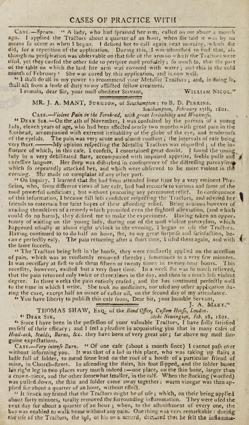 CASES OF PRACTICE WITH Case.-—Sprain. “ A lady, who had f'prained her aim, called on me about a month ago. I applied the Tractors about a quarter-of an hour, when die laid it was by no means fo acute as when I began. 1 deli red her to call again next morning, winch the did, tor a repetition of the application. During this, I wascadonifhed to find that, al* though no perforation was obiervable on that fide oi the arm on whrch the Tiaf tors were tiled, yet they can fed the other fide to perfpire mod prorui'ely ; fo much fo, that the pa» t of the table on w hich (he laid her arm was covered with water ; and this in the cold month of February ! She was cured by this application, and is now well. “ I fhall do all in my power to recommend your Metallic Traitors j and, in doing fo, fhall ait from a fenfe of duty to my afflicted fellow creatures. I remain, dear Sir, your mod obedient Servant, William Nicql.’* ‘ IM|M——8 - ■_. _ MR. J. A. MANX, Surgeon, of Southampton ; to B. D. Perkins. Southampton, February 27th, l8or„ Case.—Violent Pain in the Forehead, with great Irritability and Weaknefs. f< Dear Sir.—On the 4th of November, l was confulted by the parents of a young lady, eleveh years of age, wlio had been affeCted nearly two months with great pain in the forehead, accompanied with extreme irritability of the globe of the eye, and tendernefs of the eyelids. The pain was very acute and almolt constant; the intervals of cafe being Very fhort.-My opinion refpeiting the Metallic Traitors was requeued ; of the in¬ fluence of which, in this cafe, I confefs, I entertained great doubt. I found the young lady in a very debilitated date, accompanied with impaired appetite, feeble pulfe and exceffive languor. Her deep was difturbed in confequence of the diflrefling paroxyfm% which fo repeatedly attacked her, and which were obferved to be more violent in the evening. She made no complaint of any other part. “ On inquiry, I learned that file had been attended fome time by a very eminent Phy- fician, who, from different views of her cafe, had had recourle to various and fome .of the moil powerful medicines ; but without procuring any permanent relief. In confequence of this information, I became flili lefs confident refpeCTng the Tractors, and advifed her friends to entertain but faint hopes of their affording relief. Being anxious however of availing themfelves of a remedy which promifed even the (lighted alleviation, (and w hich could do no harm), they defired me to inake the experiment. Having taken an oppor¬ tunity of waiting on tlie young lady, during one of the mod violent paroxylms, which happened ufually at about eight o’clock in the evening, 1 began to ufe the TraCtors. 11 aving continued fo to do half an hour, the, to my great furprife and fatisfaftion, be¬ came perfectly eafy. The pain returning after a fhort time, I tiled them again, and with the lame fuccefs. “ The Traders being left in the houfe, they w ere condantly applied on the acceflion of pain, which was as condantly removed thereby ; fometimes in a very few minutes. It was neceffary at fird to ufe them fifteen or twenty times in twenty-tour hours. This neceffity, however, exided but a very fhort time. In a week die was lo much relieved, that the pain returned only twice or three,times in the day, and then in a much lefs violent degree. In three weeks the pain entirely cealed ; and the lias continued perfectly well to the time in which l write. She took no medicines, nor ufed any other application du¬ ring the cure, except half an ounce of cador oil, on the fecond day of my attendance. “ You have liberty to publidi this cafe from, Dear Sir, your humble Servant, | IMf in....- — , nrII II II J , A _ MANT.1! THOMAS SHAW, Esc^ of the BondOJfice%_, Cujlom Hovfe, Loudon. “ D ear Sir, Stoke Newington, Feb. 28, 1801. “ Since I have been in the poffeffion of your valuable TraCtors, I have fully fatisfied myfelf of their efficacy ; and 1 feel a pleafhre in acquainting you that in many cafes of Head-ach, Scalds, Burns, &c. they have been of very great ule ; far above my mod fan- guine expectations. Case.—Very intenfe Burn. “ Of one cafe (about a month fince) I cannot pafs over without informing you. It was that of a lad in this place, who was faking up dairs a ladle full of folder, to mend fome lead on the roof of a houfe of a particular friend of mine, in Church-ftreet. In afeending the dairs, his foot flipped, and the folder burnt bis right leg in two places very much indeed :—one place, on tiie fnin bone, larger than a crown-piece, and the other fomewhat imaller, in the calf. When the docking (worded) was pulled down, the flpin and folder came aw'ay together : warm vinegar was then ap¬ plied for about a quarter of an hour, without effeCt. “ it (truck my friend that the TraCiors might be of ufe ; which, on their being applied about forty minutes, totally removed the furrounding inflammation. They were ufed the pext day for about a quarter of an hour ; when, to the aflonifhment of every one, the bov was enabled to walk home without any pain. One thing w as verv remarkable : during thq ufe of the Traders, the l^d, oi his own accord, declared that he felt the inflamma-