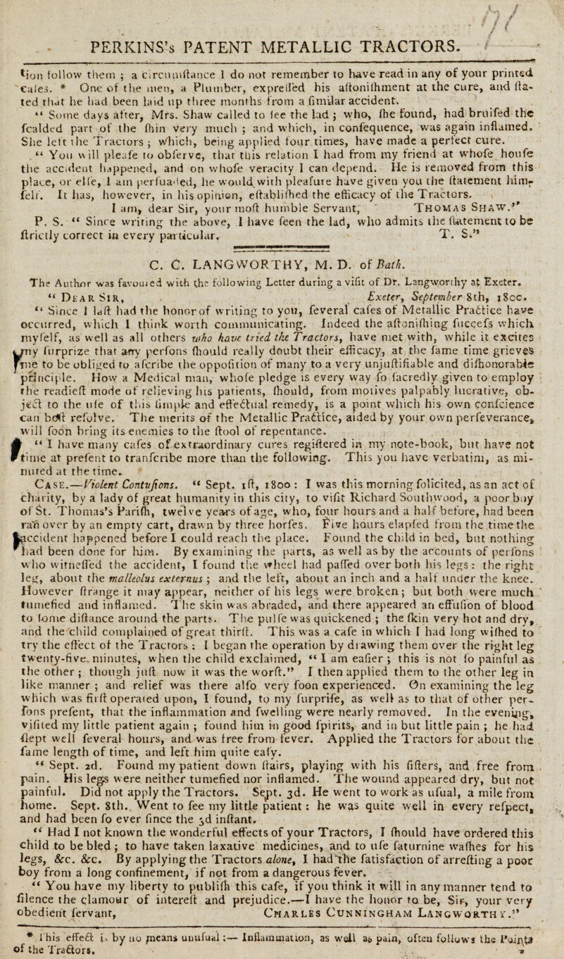 *ion follow them ; a circumftance 1 do not remember to have read in any of your printed cafes. * One of the men, a Plumber, exp re tied his adonilhment at the cure, and da¬ ted that he had been laid up three months from a fimdar accident. “ Some days after, Mrs. Shaw called to fee the lad ; who, (he found, had bruifed the fealded part of the (bin very much j and which, in confequence, was again inflamed. She left the Tractors ; which, being applied foiir times, have made a perfect cure. “ You v\ ill pleafe to obferve, that this relation I had from my friend at whofe houfe the accident happened, and on whofe veracity 1 can depend. He is removed from this place, or elfe, 1 am per/uaued, he would,with pleafure have given you tire Aatement himr felt. It has, however, in his opinion, eflabliftied the efficacy of the Tractors. I am, dear Sir, your mod humble Servant, Thomas Shaw.’' P. S. “ Since writing the above, I have feen the lad, who admits the liatement to be flrictly correct in every particular. T. S.” C. C. LANGWORTHY, M. D. of Balk. The Author was favomed with the following Letter during a vifit of Dr. Langworthy at Exeter, “Dear Sir, Exeter, September 8th, i8cc» “ Since 1 lad had the honor of writing to you, feveral cafes of Metallic Practice have occurred, which I think worth communicating. Indeed the aftonifliing fticcefs which myfelf, as well as all others who have tried the Tractors, have met with, while it excites yny furprize that arry perfons fhould really doubt their efficacy, at, the fame time grieves frne to be obliged to aferibe the oppodtion of many to a very unjuftifiable and didionorab-ic ' principle. How a Medical man, whole pledge is every way fo facredly given to employ the readied mode of relieving his patients, fhould, from motives palpably lucrative, ob¬ ject to the life of this dm pie and effectual remedy, is a point which his own ccnfcience can bdt refylve. The merits of the Metallic Pradfice, aided by your own perfeverance, will foon bring its enemies to the Aool of repentance. “I have many cafes of extraordinary cures registered in my note-book, but have not Ftime at prefent to tranfertbe more than the following. This you have verbatim, as mi¬ nuted at the time. Case.—Violent Contvjions. “ Sept, id, 1800: I was this morning folicited, as an act of charity, by a lady of great humanity in this city, to vifit Richard Southwood, a poor buy of St. Thomas’s Pariffi, twelve years of age, who, four hours and a half before, had been raft over by an empty cart, drawn by three horfes. Five hours elapfed from the time the fcgccident happened before I could reach the place. Found the child in bed, but nothing had been done for him. By examining the parts, as well as by the accounts of perfons who witnefled the accident, I found the vtheel had paffed over both his legs: the right leg, about the malleolus externus ; and the left, about an inch and a half under the knee. However drange it may appear, neither of his legs were broken; but both were much tumefied and inflamed. The skin was abraded, and there appeared an effufion of blood to fome didance around the parts. The pulfe was quickened ; the (kin very hot and dry, and the child complained of great third. This was a cafe in which I had long wilhed to try the effect of the Tractors : I began the operation by drawing them over the right leg twenty-five minutes, when the child exclaimed, “ I am eafier ; this is not fo painful as the other ; though juff now it was the word.” I then applied them to the other leg in like manner ; and relief was there alfo very foon experienced. On examining the leg which was fu ff operated upon, I found, to my furprife, as well as to that of other per¬ fons prefent, that the inflammation and fvvelling were nearly removed. In the evening, vifited my little patient again ; found him in good fpirits, and in but little pain ; he had •flept well feveral hours, and was free from fever. Applied the Tractors for about the fame length of time, and left him quite eafy. ** Sept. 2d. Found my patient down flairs, playing with his fiflers, and free from pain. His leg.s were neither tumefied nor inflamed. The wound appeared dry, but not painful. Did not apply the Tractors. Sept. 3d. He went to work as ufual, a mile from home. Sept. 8th. Went to fee my little patient: he was quite well in every refpect, and had been fo ever fince the 3d inflant. “ Had I not known the wonderful effects of your Tractors, I fhould have ordered tills child to be bled ; to have taken laxative medicines, and to ufe faturnine wadies for his legs, See. Sec. By applying the Tractors alonet I had The fatisfaction of arrefling a poor boy from a long confinement, if not from a dangerous fever. “ You have my liberty to publidi this cafe, if you think it will in any manner tend to filence the clamour of intered and prejudice.—I have the honor to be, Sir, your very obedient fervanr, Charles Cunningham Langworth if.” * t his efFeft F by uq paeans uuufualInflammation, as well aj> pain, often follows the PoigU of the Tra&ors, -*