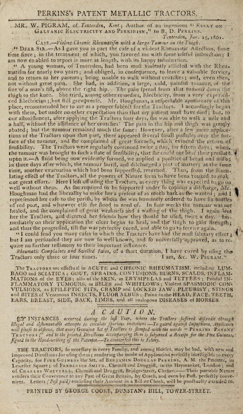 —i ■ ■■ . ' 11 '■ -- ■■ 111. ml III im — I MI + m. ■■ . .>.1.1 l .1—,-r. «-■ . — I Mil II MR. W. PIGRAM, of Tenterden, Kent 5 Author of an ingenious “ Essa y on Galvanic Electricity and Perkinisn,” to B, D. Perkins. Tenterden, Jan. 25,1801. Case.—Violent Chronic Rlteumdtifm with a large Tumour on the Thigh. “ Dear Sir.—As I gave you in part the cafe of a violent Rheumatic Alfeclion, fome time fince ; in the treatment of which, you favored me with fome ufefuj inllruiflion ; I am how en abled to report it more at length, with its happy termination. “ A young woman, of Tenterden, had been mod Violently afflicted with the Rheu- niatifm for nearly two years; and obliged, in confequence, to leave a valuable fervice, and to return to her parents; being unable to walk without crutches; and, even then, riot without great pain. She had, in addition, a large, cold, painful tumour, of the fize of a man’s lift, above t lie right hip. The pain Ipread from that tumour .down the thigh to the knee. She tried,; among other remedies, Electricity, from a very experien¬ ced Electrician ;.but (till grewjworfe. Mr. Houghman, a refpetlable apothecary of. this place, recommended her to me as a proper fubjeCt for the Traclors. I accordingly began with them, but under no-other expectation than that my patient, mud have died; but, to our aftonifhment, after applying the TraCtors four days, the was able to walk a mile and a half, without the afliffarnce of her crutches! The pain in the hip and thigh was greatly abated; but the tumour remained much the fame: However, after a few more applica¬ tions of the TraClors upon that part, there appeared feveral frnall puffules over the fur- face of the tumour, and the complained of great forenefs, which evinced the return of fenfibility. The TraClors were regularly continued twuce a day, for fifteen days ; whtYj, the tumour was brought to Rich a date of fenfibility, that the could not bear their pretlirH. .f upon it.—A fluid being now evidently formed, we applied a poultice of bread and milks in three days afier which, the tumour bur(t, and di(charged a pint of matter; at the fame time, another evacuation which had been fiippretfed, returned. Tims, from the Simu¬ lating effeCt of the TraClors, all the powers of, Nature teem to have been You zed to -mak. one great effort. Here 1 left off ufing the TraCtors, as every thing whs expeGed tea go on well without them. As the required to be fupported under to copious a diteharge, Mr. * Houghman had the liberality to make her a pretent of as nluch bark as the wanted ; and 1 * represented her cafe to the parifh, by whom lhe was humanely ordered to have fix bottles of red po.it, and whatever elfe (he flood in need of. In four weeks the tumour was not healed, and (he complained of great weakricTs ahd a waiting of the thigh. I again lent her the TraCtors, and directed her friends how they thould be ufed, twice a day. im¬ mediately on their application the ulcer began to heal, and the thigh to gain ftrengfh; and thus the progreffed, till (lie was perfectly cured, and able to go to fervice again. . “ I could fend you many cafes in which the Tractors have had the moft falutary effect; A but I am perfuaded they are now fo well known, and fo univertally approved, as tore- quire no further teffimony to their important influence. Rheumatic Complaints and Swelled Fakes, of a ihort duration, I have cured by ufing the> TraClors only three or four times. 1 am, &c. W. Pigram..” The Tractors are effectual in ACUTE and CHRONIC RHEUMATISM, including LUM¬ BAGO and SCIATICA ; GOUT, SPRAINS, CONTUSIONS, BURNS, SCALDS, INFLAM¬ MATIONS of the EYES; alfo of the SKIN, as ERYSIPELAS and TETTERS ; Painful IN¬ FLAMMATORY TUMOURS, as BILES and WHITLOWS; Violent SPASMODIC CON¬ VULSIONS, as EPILEPTIC FITS, CRAMP and LOCKED JAW ; PLEURISY; STINGS and BITES of Venemous INSECTS, FLUOR ALBUS ; Pains in the HEAD, FACE, TEETH, EARS, BREAST, SIDE, BACK, LIMBS, and all analogous DISEASES of HORSES. A CAUTION. ([dT INSTANCES occurred during the lajl Year, where the Traders ■fujfcrtd difcredit through illegal and ti\Jhemourable attempts to, circulate Jpurious imitations—To guard a gain ft Impojitions, Applicants •willpleafe to objects, that every Genuine Set of TraClors is flumped with the words “ Perkins Patent Tractors and to the printed Direffions accompanying them is jubjoined a Receipt for the Five Guineas, Jtgned in the Hand-writing of the Patentee.—To counterfeit this is Felony. THE TRACTORS, fo neceffary in every Family, and among Horfes, may be had, with new and improved Directions for ufing them ; rendering the mode of Application perfectly intelligible to every Capacity, for Five Guineas the Set, of Benjamin Douglas Perkins, A. M. the Patentee, in Letceller Square; of Frederick Sm 1 t h, Chemiit and Druggift, in the Haymarket, London; and of Charles Whittell, Chemiit and Druggiit, Bridge-Street, C better'.-Their portab-le Nature renders their Conveyance to any Part of Great Britain, by Coach, and even by Pod, perfectly conve¬ nient. Letters (Pejl paid) enclofing their Amount in a Bill or Check, will be punctually attended to. —-—¥■ ---—-—..— PRINTED BY GEORGE COOKE, DUNSTAN’s HILL, TOWER-STREET. f . I ' . ~ . . • . *, Li! \ .