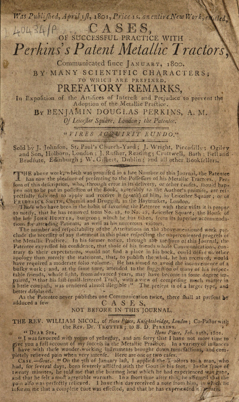 a! i Waf Published, April i/?, 18015 Price i >. an entire New Workj m>fJed \ uAUjP CASES, X-A OF SUCCESSFUL PRACTICE WITH - Perkins’s Patent Metallic Tractors Communicated fince January, 1800, BY MANY SCIENTIFIC CHARACTERS^ TO WHICH ARE PREFIXED, PREFATORY REMARKS, In Exposition of the Artifices of Interc.fi: and Prejudice to prevent tb'd Adoption of the Metallic Practice. By BENJAMIN DOUGLAS PERKINS, A. M. Oj Leicejler Square, London ; the Patentee. “ FIR E S A CmWJ'R IT E UND OP Sold by J. Johnfon, St. Paul’s Church-Yard; J. Wright, Piccadilly ; Ogilvy and Son, Holborn, London ; j. Rufher, Reading; Cruttwell, Bath ; Bell arid Bradfute, Edinburgh; W. Gilbert, Dublin; and all other Bookfellers. THE above work, which was pronrifed in a late Number of this Journal, the Patentee has now the plea lit re of prefenting* to the PofFeffbrs of his Metallic Tractors. , Per- foils of this deicription, who, through error in its delivery, or other caufes, thou Id hap¬ pen not to be put in pofiefiton of the Book, agreeably to the Author’s promile, are ref- pedtfully folicited to apply and receive it (gratis). hi|n, in'Leicefier Square ; or of Frederick Smith, Chemiff and Druggift, m the Haymarket, London. Thofe who have been in the habit of favoring die Patentee with their vifits it is proper to notify, that he has removed trem No. 18, to No. 28, Leicefier Square; the Houfe of the la tie John Hunter, Surgeon ; which he has taken, from its luperior accommoda¬ tions foratteoding Patients, as well as his numerous vilitors. The number and refpebtability of the Atteftations in. the above-mentioned work pre¬ clude the necellity of any fiatement in this place refpeftfng the unprecedented progrefs of the Metallic Practice. In his former notice, through thb medium of this Journal, the Patentee exp reded his confidence, that thofe of his friends whole CommunicatioiVs, con¬ trary to their expectations, would not find a place in his brick, could defiie no other apology than merely the statement, that, to publifh tlie whoL he has received, would have required a moderate folio volume. He has aimed to avoid the inconvenience of a bulky work ; and, at thp fame time, attended to the fnggefiion of many of his refpec- table friends, whole fight, from advanced years, may have become in fome degree im¬ paired, “ that his lad imall-lettered Erabt, with a view of comprifing much matter in a little compafs, was rendered aimofl illegible The prefent is of a larger type, and better displayed. As thePatentee never publifhes one Communication twice, there fhall at prefent adduced a few C A S E S, NOT BEFORE IN THIS JOURNAL. , m THE REV. WILLIAM NICOL, of Pans Place, Knigktsbridge, London ; Co-Paftorwith the Rev. Dr. Trotter ; to B. D. Perkins. < “ Hans Place, Feb. 12th, 1801. “ Dear Sir, « I was favoured with yours of yederday, and am forry that I have not more time to gjve you a full account of my fuccefs in the Metallic Practice. Jn a variety of in fiances I have with thefe wonder-working indruments brought down tumefa6tions, and com¬ pletely relieved pain when very intenfe. Here are one or two cafes. Case.—Gout. *l On the 7th of January lad, I applied the T a&ors to a man, who had, for feveral days, been feverely afflicted with the Gout m his foot. Jn the fpace of twenty minutes, he told me that the burning heat which he had experienced was gone, and thar lie felt a mod agreeable warmth. In a fhorttime after this, he affirmed that the pain alfo was perfeftly relieved. 1 have this day received a note from him, in which he informs me that a complete cure wfas effected, and that, he has experienced n /jrturh.