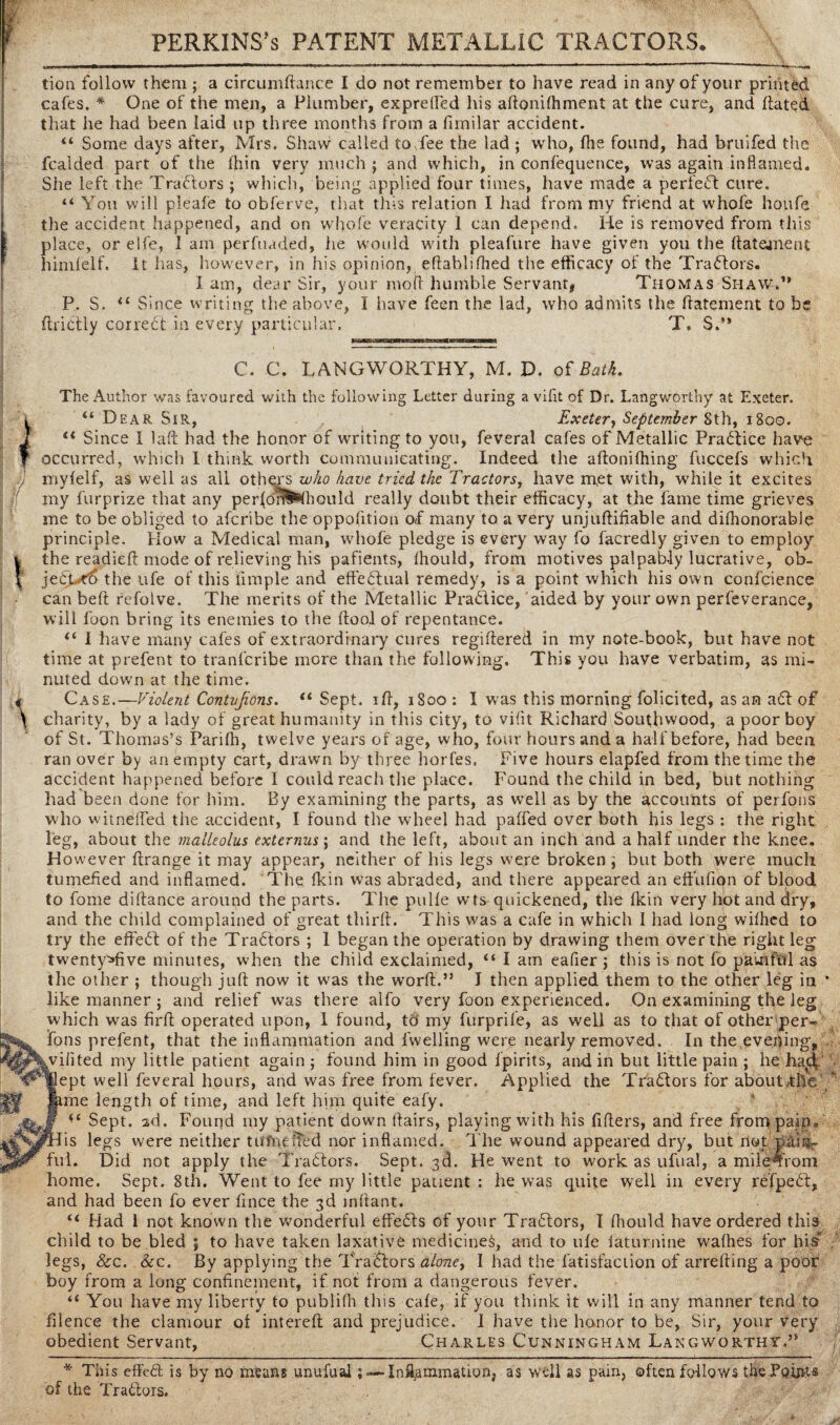 PERKINS's PATENT METALLIC TRACTORS tion follow them ; a circumftance I do not remember to have read in any of your printed cafes. * One of the men, a Plumber, exprefled his aftoniffiment at the cure, and dated that he had been laid up three months from a fimilar accident. “ Some days after, Mrs. Shaw called to.fee the lad ; who, fhe found, had bruifed the fcalded part of the thin very much; and which, in confequence, was again inflamed. She left the Tractors; which, being applied four times, have made a perfect cure. “ You will pleafe to obferve, that this relation I had from my friend at whofe houfe the accident happened, and on whofe veracity 1 can depend. He is removed from this place, or elfe, 1 am perfuaded, lie would with pleafure have given you the ftatament himfelf. It has, however, in his opinion, eftablifhed the efficacy of the Tractors. Iam, dear Sir, your molt humble Servant, Thomas Shaw.” P. S. <£ Since writing the above, I have feen the lad, who admits the ffatement to be ffribtly correct in every particular. T. S.” C. C. LANGWORTHY, M. D. of Bath. The Author was favoured with the following Letter during a viflt of Dr. Langworthy at Exeter. “ Dear Sir, Exeter, September Sth, 1800. ft Since I laft had the honor of writing to you, feveral cafes of Metallic Practice have occurred, which I think worth communicating. Indeed the aftonifhing fuccefs which myfelf, as well as all othqps who have tried the Tractors, have met with, while it excites my furprize that any perlom^fhould really doubt their efficacy, at the lame time grieves me to be obliged to afcribe the oppofition of many to a very unjuftifiable and difhonorable principle. How a Medical man, whofe pledge is every way fo facredly given to employ the readied mode of relieving his pafients, Ihould, from motives palpably lucrative, ob- jebLro the ufe of this limple and effebfual remedy, is a point which his own confcience can bed refolve. The merits of the Metallic Prablice, aided by your own perfeverance, will foon bring its enemies to the dool of repentance. £‘ I have many cafes of extraordinary cures regidered in my note-book, but have not time at prefent to tranfcribe more than the following. This you have verbatim, as mi¬ nuted down at the time. Case.—Violent Contvjions. “ Sept, id, 1800 : I was this morning folicited, as an abf of charity, by a lady of great humanity in this city, to vifit Richard Southwood, a poor boy of St. Thomas’s Pariffi, twelve years of age, who, four hours and a half before, had been ran over by an empty cart, drawn by three horfes. Five hours elapfed from the time the accident happened before I could reach the place. Found the child in bed, but nothing had been done for him. By examining the parts, as well as by the accounts of perfons who witnefled the accident, I found the wheel had paffed over both his legs : the right leg, about the malleolus externus; and the left, about an inch and a half under the knee. However drange it may appear, neither of his legs were broken; but both were much tumefied and inflamed. The {kin was abraded, and there appeared an efFufion of blood to fome didance around the parts. The pul{e wts quickened, the {kin very hot and dry, and the child complained of great third. This was a cafe in which I had long wiffied to try the effebf of the Trabfors ; 1 began the operation by drawing them over the right leg twenty^five minutes, when the child exclaimed, “ I am eafier; this is not fo painful as the other ; though jud now it was the word.” I then applied them to the other leg in like manner ; and relief was there aifo very foon experienced. On examining the leg which was fird operated upon, 1 found, to my furprife, as well as to that of other per¬ fons prefent, that the inflammation and {'welling were nearly removed. In the evening, vilited my little patient again ; found him in good ipirits, and in but little pain ; he had, ept well feveral hours, and was free from fever. Applied the Trabfors for about ,-tlle me length of time, and left him quite eafy. Sept. 2d. Found my patient down {fairs, playing with his fiders, and free from pain / is legs were neither tuffieffed nor inflamed. The wound appeared dry, but not pain- ful. Did not apply the Trabfors. Sept. 3d. He went to work as ufual, a mileArom home. Sept. 8th. Went to fee my little patient : he was quite well in every refpebt, and had been fo ever fince the 3d inflant. “ Had 1 not known the wonderful effebf s of your Trabfors, I fliould have ordered this child to be bled ; to have taken laxative medicine^, and to life iaturnine waffies for hi/ legs, &c. Sic. By applying the Trabfors alone, 1 had the fatisfaction of arrefting a poof boy from a long confinement, if not from a dangerous fever. “ You have my liberty to publifh this cafe, if you think it will in any manner tend to filence the clamour of intereft and prejudice. I have the honor to be, Sir, your Very obedient Servant, Charles Cunningham Langworthy.” * This effebf. is by no means unufual; of the Trabfors. -Inflammation, as well as pain, often follows the Paints