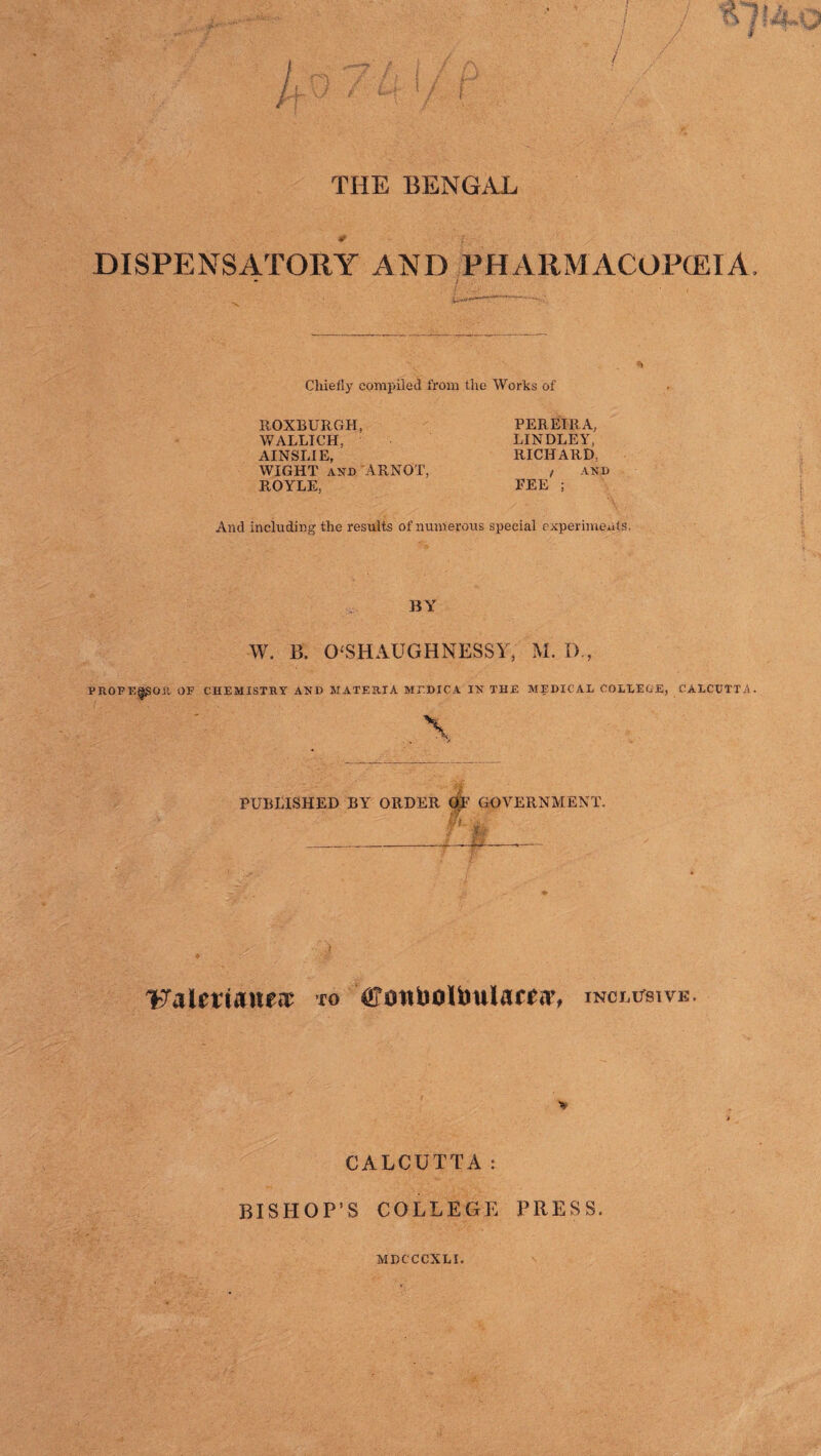 THE BENGAL DISPENSATORY AND PHARMACOPEIA. * / Chiefly compiled from the Works of ROXBURGH, WALLICH, AINSLIE, WIGHT and ARNOT, ROYLE, PEREIRA, BINDLEY, RICHARD. / AND FEE ; And including the results of numerous special experiments. BY W. B. 0‘SHAUGHNESSY, M. D , PROFEggOR OF CHEMISTRY AND MATERIA MEDIC A IN THE MEDICAL COLLEGE, CALCUTTA. PUBLISHED BY ORDER OF GOVERNMENT. ■ v ‘Fatertanf*? to cottfoolfcmlamr, inclusive. CALCUTTA: BISHOP’S COLLEGE PRESS.