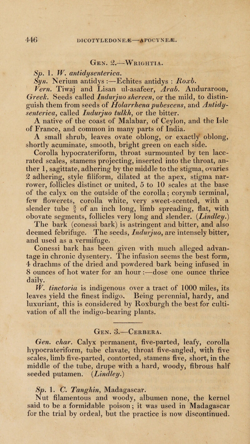 Gen. 2.—Wrightia. Sp. 1. W. antidys enteric a. Syn. Nerium antidys :—Echites antidys : Roxb. Vern. Tiwaj and Lisan ul-asafeer, Arab. Anduraroon, Greek. Seeds called Indurjuo shereen, or the mild, to distin¬ guish them from seeds of Holarrhena pubescens, and Antidy¬ senterica, called Indurjuo tulkh, or the bitter. A native of the coast of Malabar, of Ceylon, and the Isle of France, and common in many parts of India. A small shrub, leaves ovate oblong, or exactly oblong, shortly acuminate, smooth, bright green on each side. Corolla hypocrateriform, throat surmounted by ten lace¬ rated scales, stamens projecting, inserted into the throat, an¬ ther 1, sagittate, adhering by the middle to the stigma, ovaries 2 adhering, style filiform, dilated at the apex, stigma nar¬ rower, follicles distinct or united, 5 to 10 scales at the base of the calyx on the outside of the corolla; corymb terminal, few flowerets, corolla wThite, very sweet-scented, with a slender tube J of an inch long, limb spreading, flat, with obovate segments, follicles very long and slender. (Lindley.) The bark (conessi bark) is astringent and bitter, and also deemed febrifuge. The seeds, Indurjuo, are intensely bitter, and used as a vermifuge. Conessi bark has been given with much alleged advan¬ tage in chronic dysentery. The infusion seems the best form, 4 drachms of the dried and powdered bark being infused in 8 ounces of hot water for an hour :—dose one ounce thrice daily. W. tinctoria is indigenous over a tract of 1000 miles, its leaves yield the finest indigo. Being perennial, hardy, and luxuriant, this is considered by Roxburgh the best for culti¬ vation of all the indigo-bearing plants. Gen. o.—Cerbera. Gen. char. Calyx permanent, five-parted, leafy, corolla hypocrateriform, tube clavate, throat five-angled, with five scales, limb five-parted, contorted, stamens five, short, in the middle of the tube, drupe with a hard, woody, fibrous half seeded putamen. {Lindley.) Sp. 1. C. Tanghin, Madagascar. Nut filamentous and woody, albumen none, the kernel said to he a formidable poison; it was used in Madagascar for the trial by ordeal, but the practice is now discontinued. i
