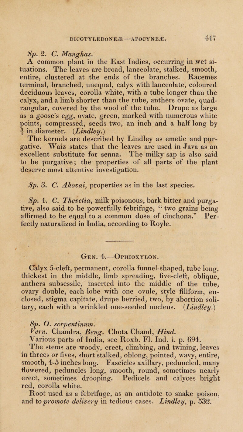 Sp. 2. C. Manghas. A common plant in the East Indies, occurring in wet si¬ tuations. The leaves are broad, lanceolate, stalked, smooth, entire, clustered at the ends of the branches. Racemes terminal, branched, unequal, calyx with lanceolate, coloured deciduous leaves, corolla white, with a tube longer than the calyx, and a limb shorter than the tube, anthers ovate, quad¬ rangular, covered by the w7ool of the tube. Drupe as large as a goose’s egg, ovate, green, marked with numerous white points, compressed, seeds two, an inch and a half long by f in diameter. (.Lindley.) The kernels are described by Lindley as emetic and pur¬ gative. Waiz states that the leaves are used in Java as an excellent substitute for senna. The milky sap is also said to be purgative; the properties of all parts of the plant deserve most attentive investigation. Sp. 3. C. Ahovai, properties as in the last species. Sp. 4. C. Thevetia, milk poisonous, bark bitter and purga¬ tive, also said to be powerfully febrifuge, <e two grains being affirmed to be equal to a common dose of cinchona.” Per¬ fectly naturalized in India, according to Royle. Gen. 4.—Ophioxylon. Calyx 5-cleft, permanent, corolla funnel-shaped, tube long, thickest in the middle, limb spreading, five-cleft, oblique, anthers subsessile, inserted into the middle of the tube, ovary double, each lobe with one ovule, style filiform, en¬ closed, stigma capitate, drupe berried, two, by abortion soli¬ tary, each with a wrinkled one-seeded nucleus. {Lindley.) Sp. O. serpentinum. Vern. Chandra, Beng. Chota Chand, Hind. Various parts of India, see Roxb. FI. Ind. i. p. 694. The stems are woody, erect, climbing, and twining, leaves in threes or fives, short stalked, oblong, pointed, wavy, entire, smooth, 4-5 inches long. Fascicles axillary, peduncled, many flowered, peduncles long, smooth, round, sometimes nearly erect, sometimes drooping. Pedicels and calyces bright red, corolla white. Root used as a febrifuge, as an antidote to snake poison, and to promote delivery in tedious cases. Lindley, p. 532.