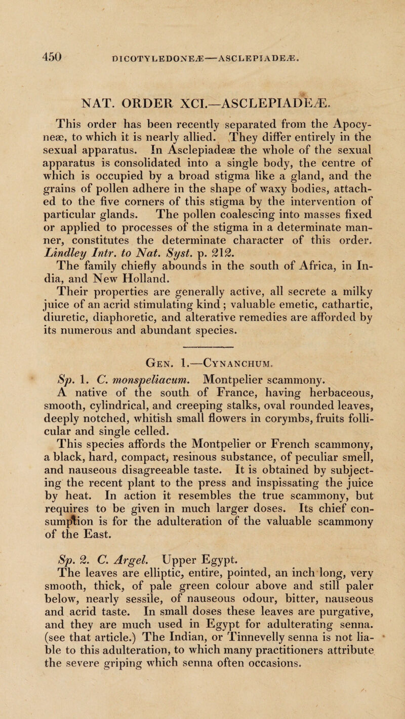 NAT. ORDER XCI.—ASCLEPIADEHL This order has been recently separated from the Apocy- nese, to which it is nearly allied. They differ entirely in the sexual apparatus. In Asclepiadeae the whole of the sexual apparatus is consolidated into a single body, the centre of which is occupied by a broad stigma like a gland, and the grains of pollen adhere in the shape of waxy bodies, attach¬ ed to the five corners of this stigma by the intervention of particular glands. The pollen coalescing into masses fixed or applied to processes of the stigma in a determinate man¬ ner, constitutes the determinate character of this order. Lindley Intr. to Nat. Syst. p. 212. The family chiefly abounds in the south of Africa, in In¬ dia, and New Holland. Their properties are generally active, all secrete a milky juice of an acrid stimulating kind ; valuable emetic, cathartic, diuretic, diaphoretic, and alterative remedies are afforded by its numerous and abundant species. Gen. 1.—Cynanchum. Sp. 1. C. monspeliacum. Montpelier scammony. A native of the south of France, having herbaceous, smooth, cylindrical, and creeping stalks, oval rounded leaves, deeply notched, whitish small flowers in corymbs, fruits folli¬ cular and single celled. This species affords the Montpelier or French scammony, a black, hard, compact, resinous substance, of peculiar smell, and nauseous disagreeable taste. It is obtained by subject¬ ing the recent plant to the press and inspissating the juice by heat. In action it resembles the true scammony, but requires to be given in much larger doses. Its chief con¬ sumption is for the adulteration of the valuable scammony of the East. Sp. 2. C. Argel. Upper Egypt. The leaves are elliptic, entire, pointed, an inch long, very smooth, thick, of pale green colour above and still paler below, nearly sessile, of nauseous odour, bitter, nauseous and acrid taste. In small doses these leaves are purgative, and they are much used in Egypt for adulterating senna, (see that article.) The Indian, or Tinnevelly senna is not lia¬ ble to this adulteration, to which many practitioners attribute the severe griping which senna often occasions.