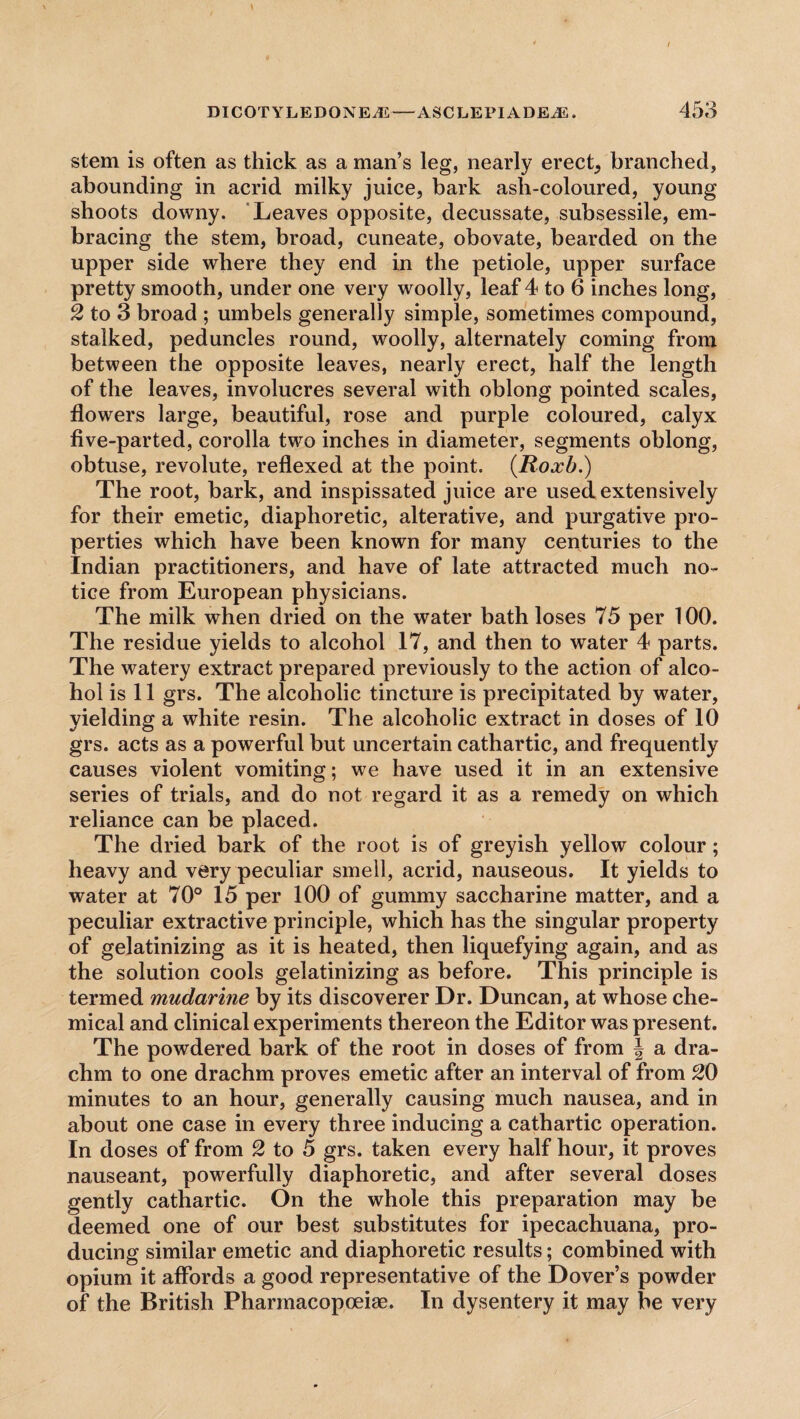 stem is often as thick as a man’s leg, nearly erect, branched, abounding in acrid milky juice, bark asli-coloured, young shoots downy. Leaves opposite, decussate, subsessile, em¬ bracing the stem, broad, cuneate, obovate, bearded on the upper side where they end in the petiole, upper surface pretty smooth, under one very woolly, leaf 4 to 6 inches long, 2 to 3 broad ; umbels generally simple, sometimes compound, stalked, peduncles round, woolly, alternately coming from between the opposite leaves, nearly erect, half the length of the leaves, involucres several with oblong pointed scales, flowers large, beautiful, rose and purple coloured, calyx five-parted, corolla two inches in diameter, segments oblong, obtuse, revolute, reflexed at the point. (.Roxb.) The root, bark, and inspissated juice are used extensively for their emetic, diaphoretic, alterative, and purgative pro¬ perties which have been known for many centuries to the Indian practitioners, and have of late attracted much no¬ tice from European physicians. The milk when dried on the water bath loses 75 per 100. The residue yields to alcohol 17, and then to water 4 parts. The watery extract prepared previously to the action of alco¬ hol is 11 grs. The alcoholic tincture is precipitated by water, yielding a white resin. The alcoholic extract in doses of 10 grs. acts as a powerful but uncertain cathartic, and frequently causes violent vomiting; we have used it in an extensive series of trials, and do not regard it as a remedy on which reliance can be placed. The dried bark of the root is of greyish yellow colour; heavy and very peculiar smell, acrid, nauseous. It yields to water at 70° 15 per 100 of gummy saccharine matter, and a peculiar extractive principle, which has the singular property of gelatinizing as it is heated, then liquefying again, and as the solution cools gelatinizing as before. This principle is termed mudarine by its discoverer Dr. Duncan, at whose che¬ mical and clinical experiments thereon the Editor was present. The powdered bark of the root in doses of from J a dra¬ chm to one drachm proves emetic after an interval of from 20 minutes to an hour, generally causing much nausea, and in about one case in every three inducing a cathartic operation. In doses of from 2 to 5 grs. taken every half hour, it proves nauseant, powerfully diaphoretic, and after several doses gently cathartic. On the whole this preparation may be deemed one of our best substitutes for ipecachuana, pro¬ ducing similar emetic and diaphoretic results; combined with opium it affords a good representative of the Dover’s powder of the British Pharmacopoeiae. In dysentery it may be very