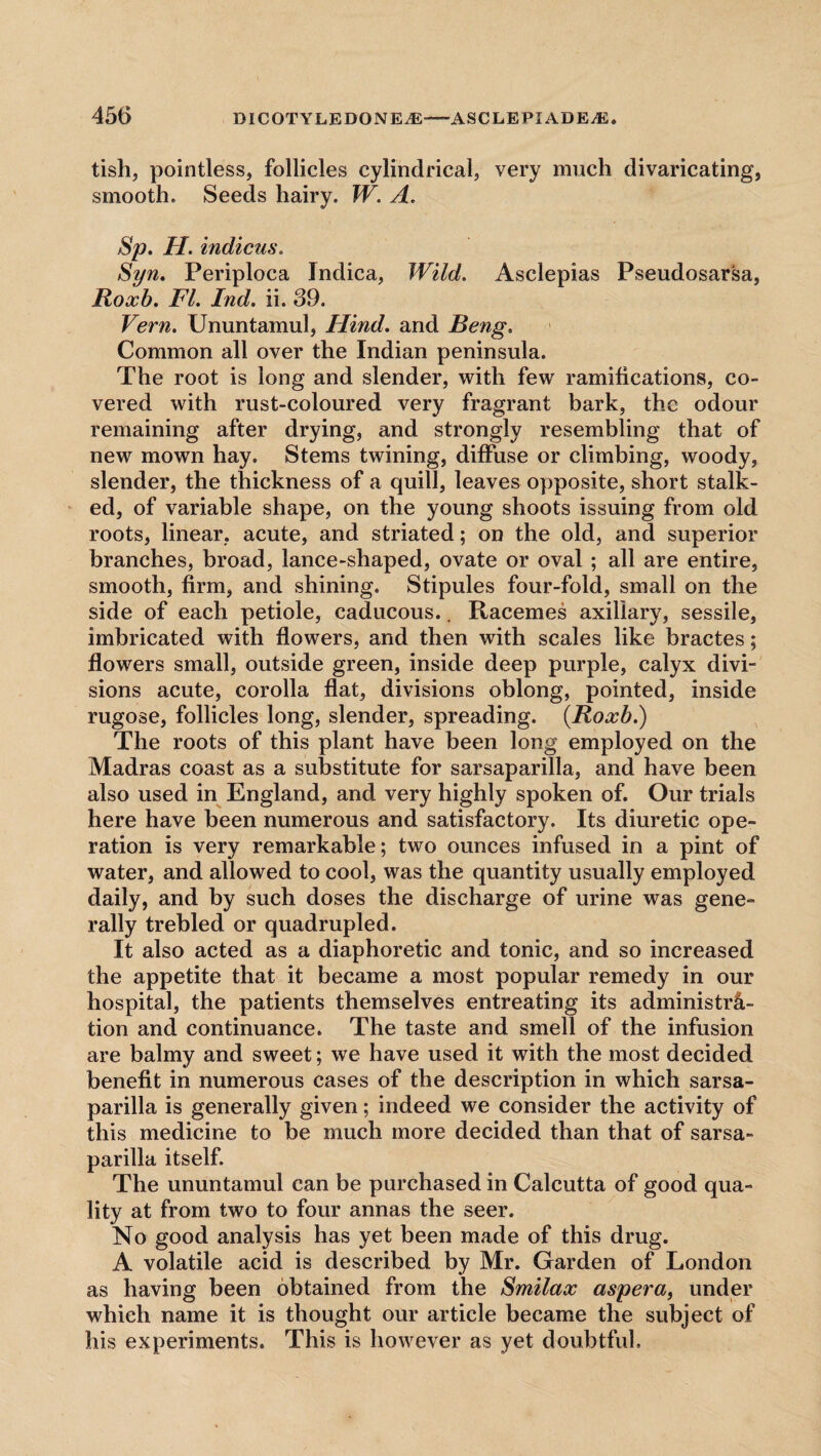 tish, pointless, follicles cylindrical, very much divaricating, smooth. Seeds hairy. W. A. Sp. II. indicus. Syn. Periploca Indica, Wild. Asclepias Pseudosar'sa, Roxb. FI. Ind. ii. 39. Vern. Ununtamul, Hind, and Beng. Common all over the Indian peninsula. The root is long and slender, with few ramifications, co¬ vered with rust-coloured very fragrant bark, the odour remaining after drying, and strongly resembling that of new mown hay. Stems twining, diffuse or climbing, woody, slender, the thickness of a quill, leaves opposite, short stalk¬ ed, of variable shape, on the young shoots issuing from old roots, linear, acute, and striated; on the old, and superior branches, broad, lance-shaped, ovate or oval ; all are entire, smooth, firm, and shining. Stipules four-fold, small on the side of each petiole, caducous.. Racemes axillary, sessile, imbricated with flowers, and then with scales like bractes; flowers small, outside green, inside deep purple, calyx divi¬ sions acute, corolla flat, divisions oblong, pointed, inside rugose, follicles long, slender, spreading. {Roxb.) The roots of this plant have been long employed on the Madras coast as a substitute for sarsaparilla, and have been also used in England, and very highly spoken of. Our trials here have been numerous and satisfactory. Its diuretic ope¬ ration is very remarkable; two ounces infused in a pint of water, and allowed to cool, was the quantity usually employed daily, and by such doses the discharge of urine was gene¬ rally trebled or quadrupled. It also acted as a diaphoretic and tonic, and so increased the appetite that it became a most popular remedy in our hospital, the patients themselves entreating its administra¬ tion and continuance. The taste and smell of the infusion are balmy and sweet; we have used it with the most decided benefit in numerous cases of the description in which sarsa¬ parilla is generally given; indeed we consider the activity of this medicine to be much more decided than that of sarsa¬ parilla itself. The ununtamul can be purchased in Calcutta of good qua¬ lity at from two to four annas the seer. No good analysis has yet been made of this drug. A volatile acid is described by Mr. Garden of London as having been obtained from the Smilax aspera, under which name it is thought our article became the subject of his experiments. This is however as yet doubtful.