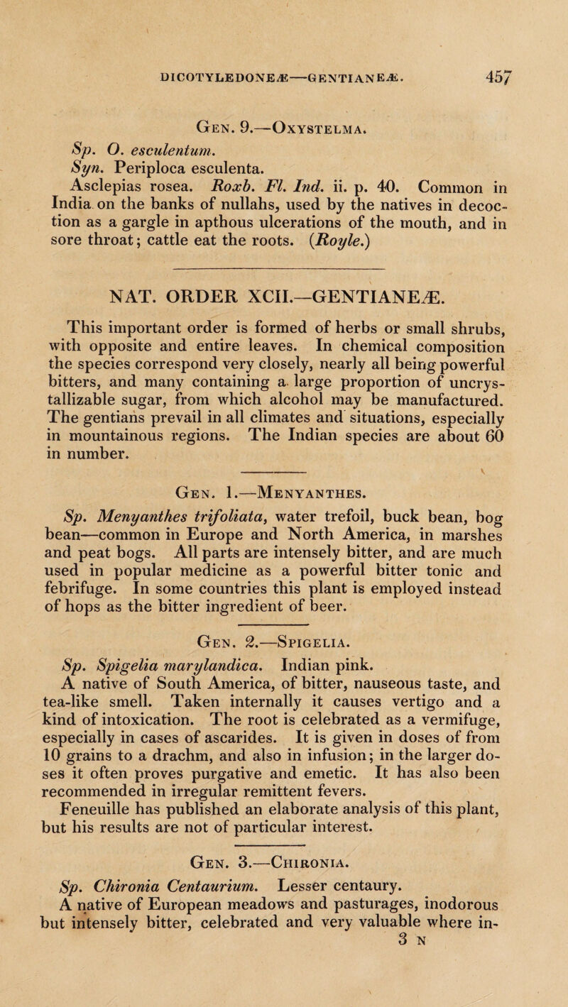 Gen. 9.—Oxystelma. Sp. O. esculentum. Syn. Periploca esculenta. Asclepias rosea. Roxb. FI. Ind. ii. p. 40. Common in India on the banks of nullahs, used by the natives in decoc¬ tion as a gargle in apthous ulcerations of the mouth, and in sore throat; cattle eat the roots. (Royle.) NAT. ORDER XCII.—GENTIANE.Th This important order is formed of herbs or small shrubs, with opposite and entire leaves. In chemical composition the species correspond very closely, nearly all being powerful bitters, and many containing a. large proportion of uncrys- tallizable sugar, from which alcohol may be manufactured. The gentians prevail in all climates and situations, especially in mountainous regions. The Indian species are about 60 in number. Gen. 1.—Menyanthes. Sp. Menyanthes trifoliata, water trefoil, buck bean, bog bean—common in Europe and North America, in marshes and peat bogs. All parts are intensely bitter, and are much used in popular medicine as a powerful bitter tonic and febrifuge. In some countries this plant is employed instead of hops as the bitter ingredient of beer. Gen. 2.—Spigelia. Sp. Spigelia marylandica. Indian pink. A native of South America, of bitter, nauseous taste, and tea-like smell. Taken internally it causes vertigo and a kind of intoxication. The root is celebrated as a vermifuge, especially in cases of ascarides. It is given in doses of from 10 grains to a drachm, and also in infusion; in the larger do¬ ses it often proves purgative and emetic. It has also been recommended in irregular remittent fevers. Feneuille has published an elaborate analysis of this plant, but his results are not of particular interest. Gen. 3.—Chironia. Sp. Chironia Centaurium. Lesser centaury. A native of European meadows and pasturages, inodorous but intensely bitter, celebrated and very valuable where in- 3 N