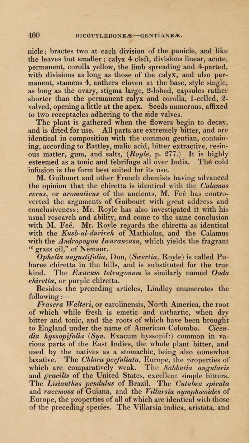 nicle; bractes two at each division of the panicle, and like the leaves but smaller; calyx 4-cleft, divisions linear, acute, permanent, corolla yellow, the limb spreading and 4-parted, with divisions as long as those of the calyx, and also per¬ manent, stamens 4, anthers cloven at the base, style single, as long as the ovary, stigma large, 2-lobed, capsules rather shorter than the permanent calyx and corolla, 1-celled, 2- valved, opening a little at the apex. Seeds numerous, affixed to two receptacles adhering to the side valves. The plant is gathered when the flowers begin to decay, and is dried for use. All parts are extremely bitter, and are identical in composition with the common gentian, contain¬ ing, according to Battley, malic acid, bitter extractive, resin¬ ous matter, gum, and salts, (.Royle, p. 277.) It is highly esteemed as a tonic and febrifuge all over India. The cold infusion is the form best suited for its use. M. Guibourt and other French chemists having advanced the opinion that the chiretta is identical with the Calamus verus, or aromaticus of the ancients, M. Fee has contro¬ verted the arguments of Guibourt with great address and conclusiveness; Mr. Royle has also investigated it with his usual research and ability, and come to the same conclusion with M. Fee. Mr. Royle regards the chiretta as identical with the Kusb-al-durireh of Mathiolus, and the Calamus with the Andropogon Iwarancusa, which yields the fragrant <c grass oil,” of Nemaur. Ophelia augustifolia, Don, (Swertia, Royle) is called Pu- haree chiretta in the hills, and is substituted for the true kind. The Exacum tetragonum is similarly named Ooda chiretta, or purple chiretta. Besides the preceding articles, Lindley enumerates the following:— Fraser a Walteri, or carolinensis, North America, the root of which while fresh is emetic and cathartic, when dry bitter and tonic, and the roots of which have been brought to England under the name of American Colombo. Cicen- dia hyssopifolia (Syn. Exacum hyssopif:) common in va¬ rious parts of the East Indies, the whole plant bitter, and used by the natives as a stomachic, being also somewhat laxative. The Chlora perfoliata, Europe, the properties of which are comparatively weak. The Sabbatia angularis and gracilis of the United States, excellent simple bitters. The Lisianthus pendulus of Brazil. The Cutubea spicata and racemosa of Guiana, and the Villarsia nymphceoides of Europe, the properties of all of which are identical with those of the preceding species. The Villarsia indica, aristata, and