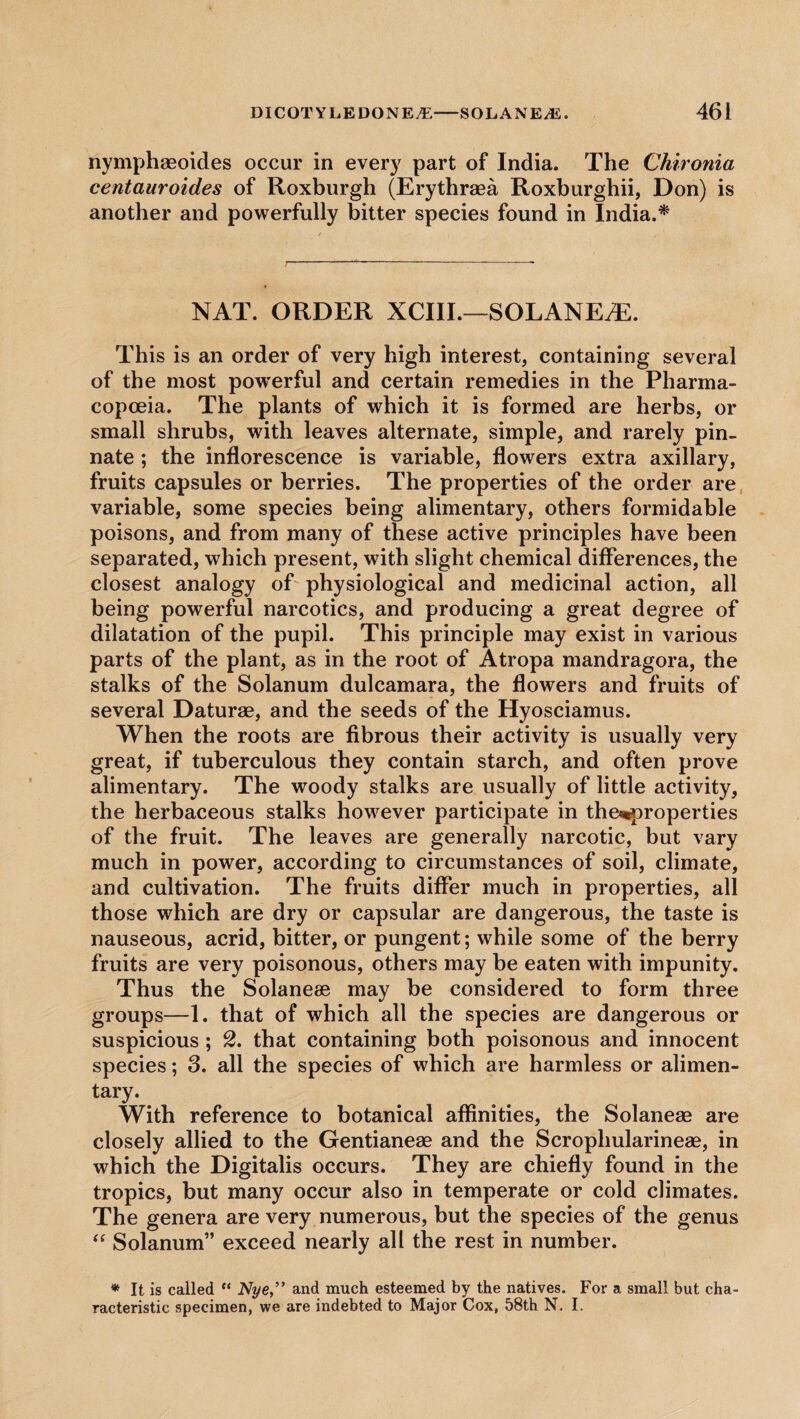 nymphasoides occur in every part of India. The Chironia centauroides of Roxburgh (Erythraea Roxburghii, Don) is another and powerfully bitter species found in India.* NAT. ORDER XCIII.—SOLANEyE. This is an order of very high interest, containing several of the most powerful and certain remedies in the Pharma¬ copoeia. The plants of which it is formed are herbs, or small shrubs, with leaves alternate, simple, and rarely pin¬ nate ; the inflorescence is variable, flowers extra axillary, fruits capsules or berries. The properties of the order are variable, some species being alimentary, others formidable poisons, and from many of these active principles have been separated, which present, with slight chemical differences, the closest analogy of physiological and medicinal action, all being powerful narcotics, and producing a great degree of dilatation of the pupil. This principle may exist in various parts of the plant, as in the root of Atropa mandragora, the stalks of the Solanum dulcamara, the flowers and fruits of several Daturae, and the seeds of the Hyosciamus. When the roots are fibrous their activity is usually very great, if tuberculous they contain starch, and often prove alimentary. The woody stalks are usually of little activity, the herbaceous stalks however participate in the<*properties of the fruit. The leaves are generally narcotic, but vary much in power, according to circumstances of soil, climate, and cultivation. The fruits differ much in properties, all those which are dry or capsular are dangerous, the taste is nauseous, acrid, bitter, or pungent; while some of the berry fruits are very poisonous, others may be eaten with impunity. Thus the Solanese may be considered to form three groups—1. that of which all the species are dangerous or suspicious ; 2. that containing both poisonous and innocent species; 3. all the species of which are harmless or alimen¬ tary. With reference to botanical affinities, the Solaneae are closely allied to the Gentianese and the Scroplmlarineae, in which the Digitalis occurs. They are chiefly found in the tropics, but many occur also in temperate or cold climates. The genera are very numerous, but the species of the genus “ Solanum” exceed nearly all the rest in number. * It is called “ Nye,” and much esteemed by the natives. For a small but cha¬ racteristic specimen, we are indebted to Major Cox, 58th N. I.