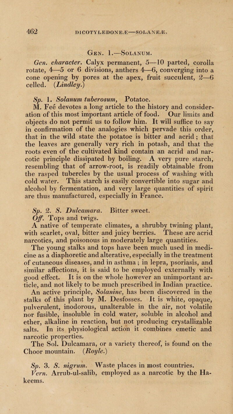 Gen. 1.—Solanum. Gen. character. Calyx permanent, 5—10 parted, corolla rotate, 4—5 or 6 divisions, anthers 4—6, converging into a cone opening by pores at the apex, fruit succulent, 2—6 celled. (Lindley.) Sp. 1. Solanum tuberosum, Potatoe. M. Fee devotes a long article to the history and consider¬ ation of this most important article of food. Our limits and objects do not permit us to follow him. It will suffice to say in confirmation of the analogies which pervade this order, that in the wild state the potatoe is bitter and acrid; that the leaves are generally very rich in potash, and that the roots even of the cultivated kind contain an acrid and nar¬ cotic principle dissipated by boiling. A very pure starch, resembling that of arrow-root, is readily obtainable from the rasped tubercles by the usuai process of washing with cold water. This starch is easily convertible into sugar and alcohol by fermentation, and very large quantities of spirit are thus manufactured, especially in France. Sp. 2. S. Dulcamara. Bitter sweet. Off. Tops and twigs. A native of temperate climates, a shrubby twining plant, with scarlet, oval, bitter and juicy berries. These are acrid narcotics, and poisonous in moderately large quantities. The young stalks and tops have been much used in medi¬ cine as a diaphoretic and alterative, especially in the treatment of cutaneous diseases, and in asthma; in lepra, psoriasis, and similar affections, it is said to be employed externally with good effect. It is on the whole however an unimportant ar¬ ticle, and not likely to be much prescribed in Indian practice. An active principle, Solanine, has been discovered in the stalks of this plant by M. Desfosses. It is white, opaque, pulverulent, inodorous, unalterable in the air, not volatile nor fusible, insoluble in cold water, soluble in alcohol and ether, alkaline in reaction, but not producing crystallizable salts. In its physiological action it combines emetic and narcotic properties. The Sol. Dulcamara, or a variety thereof, is found on the Choor mountain. (Royle.) Sp. 3. S. nigrum. Waste places in most countries. Vern. Arrub-ul-salib, employed as a narcotic by the Ha¬ keems.