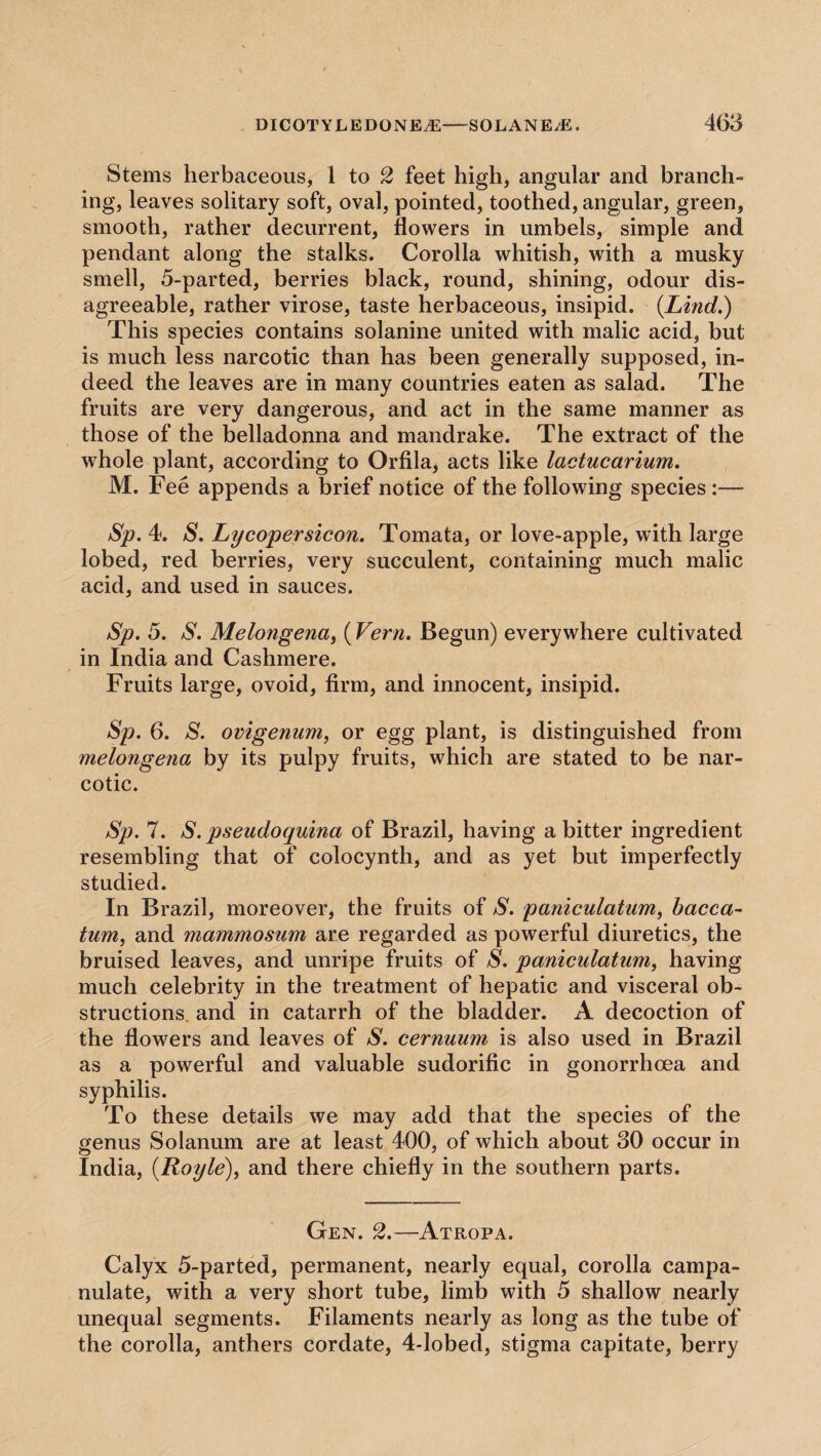 Stems herbaceous, 1 to 2 feet high, angular and branch¬ ing, leaves solitary soft, oval, pointed, toothed, angular, green, smooth, rather decurrent, flowers in umbels, simple and pendant along the stalks. Corolla whitish, with a musky smell, 5-parted, berries black, round, shining, odour dis¬ agreeable, rather virose, taste herbaceous, insipid. (Lind.) This species contains solanine united with malic acid, but is much less narcotic than has been generally supposed, in¬ deed the leaves are in many countries eaten as salad. The fruits are very dangerous, and act in the same manner as those of the belladonna and mandrake. The extract of the whole plant, according to Orfila, acts like lactucarium. M. Fee appends a brief notice of the following species :— Sp. 4. S. Lycopersicon. Tomata, or love-apple, with large lobed, red berries, very succulent, containing much malic acid, and used in sauces. Sp. 5. S. Melongena, (Fern. Begun) everywhere cultivated in India and Cashmere. Fruits large, ovoid, firm, and innocent, insipid. Sp. 6. S. ovigenum, or egg plant, is distinguished from melongena by its pulpy fruits, which are stated to be nar¬ cotic. Sp. 7. S. pseudoquina of Brazil, having a bitter ingredient resembling that of colocynth, and as yet but imperfectly studied. In Brazil, moreover, the fruits of S. paniculatum) bacca- turn, and mammosum are regarded as powerful diuretics, the bruised leaves, and unripe fruits of S. paniculatum, having much celebrity in the treatment of hepatic and visceral ob¬ structions. and in catarrh of the bladder. A decoction of the flowers and leaves of S. cernuum is also used in Brazil as a powerful and valuable sudorific in gonorrhoea and syphilis. To these details we may add that the species of the genus Solanum are at least 400, of which about 30 occur in India, (.Royle), and there chiefly in the southern parts. Gen. 2.—Atropa. Calyx 5-parted, permanent, nearly equal, corolla campa¬ nula te, with a very short tube, limb with 5 shallow nearly unequal segments. Filaments nearly as long as the tube of the corolla, anthers cordate, 4-lobed, stigma capitate, berry