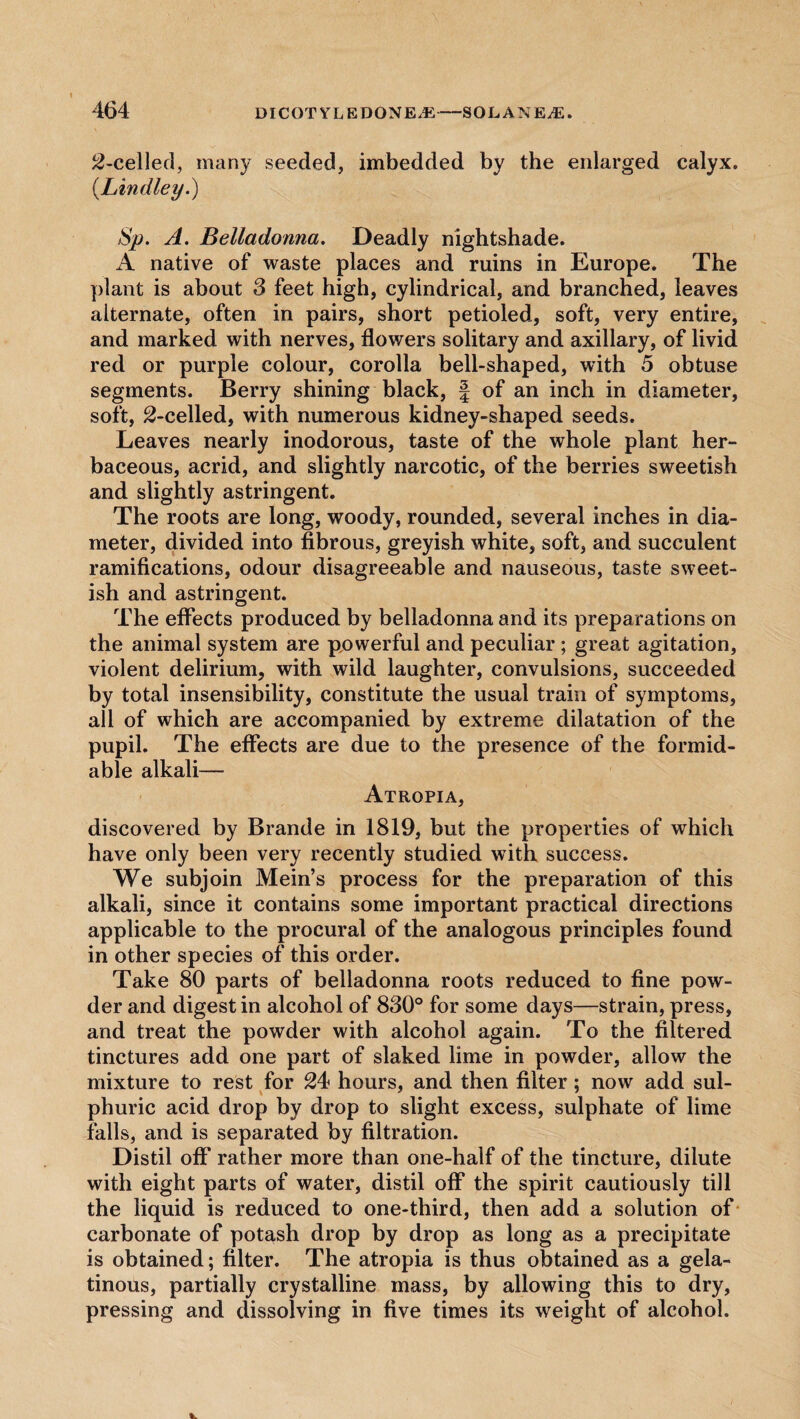 2-celled, many seeded, imbedded by the enlarged calyx. (.Lindley.) Sp. A. Belladonna. Deadly nightshade. A native of waste places and ruins in Europe. The plant is about 3 feet high, cylindrical, and branched, leaves alternate, often in pairs, short petioled, soft, very entire, and marked with nerves, flowers solitary and axillary, of livid red or purple colour, corolla bell-shaped, with 5 obtuse segments. Berry shining black, f of an inch in diameter, soft, ^-celled, with numerous kidney-shaped seeds. Leaves nearly inodorous, taste of the whole plant her¬ baceous, acrid, and slightly narcotic, of the berries sweetish and slightly astringent. The roots are long, woody, rounded, several inches in dia¬ meter, divided into fibrous, greyish white, soft, and succulent ramifications, odour disagreeable and nauseous, taste sweet¬ ish and astringent. The effects produced by belladonna and its preparations on the animal system are powerful and peculiar ; great agitation, violent delirium, with wild laughter, convulsions, succeeded by total insensibility, constitute the usual train of symptoms, all of which are accompanied by extreme dilatation of the pupil. The effects are due to the presence of the formid¬ able alkali— Atropia, discovered by Brande in 1819, but the properties of which have only been very recently studied with success. We subjoin Mein’s process for the preparation of this alkali, since it contains some important practical directions applicable to the procural of the analogous principles found in other species of this order. Take 80 parts of belladonna roots reduced to fine pow¬ der and digest in alcohol of 830° for some days—strain, press, and treat the powder with alcohol again. To the filtered tinctures add one part of slaked lime in powder, allow the mixture to rest for 24 hours, and then filter; now add sul¬ phuric acid drop by drop to slight excess, sulphate of lime falls, and is separated by filtration. Distil off rather more than one-half of the tincture, dilute with eight parts of water, distil off the spirit cautiously till the liquid is reduced to one-third, then add a solution of carbonate of potash drop by drop as long as a precipitate is obtained; filter. The atropia is thus obtained as a gela¬ tinous, partially crystalline mass, by allowing this to dry, pressing and dissolving in five times its weight of alcohol.