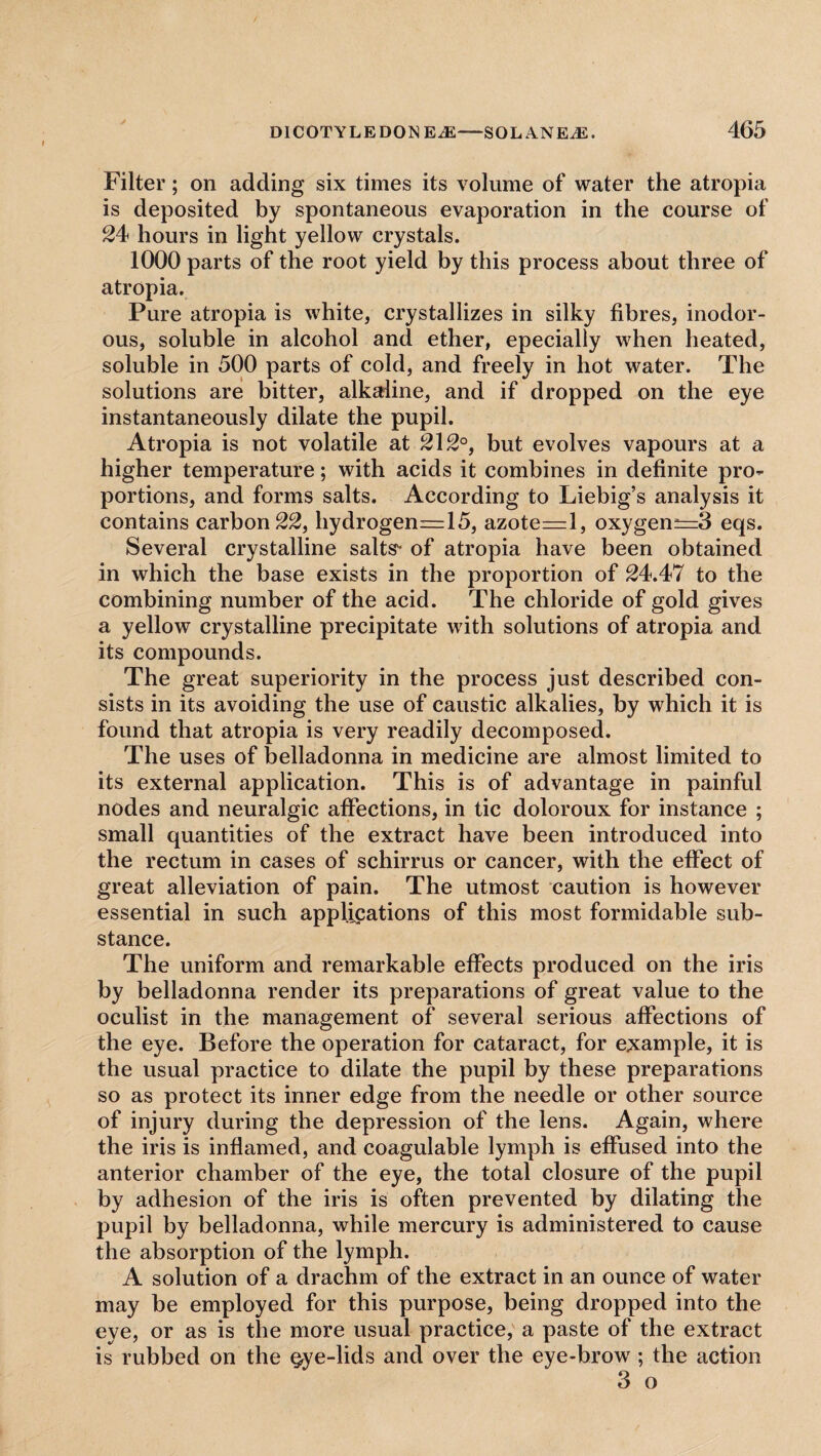 Filter; on adding six times its volume of water the atropia is deposited by spontaneous evaporation in the course of 24 hours in light yellow crystals. 1000 parts of the root yield by this process about three of atropia. Pure atropia is white, crystallizes in silky fibres, inodor¬ ous, soluble in alcohol and ether, epecially when heated, soluble in 500 parts of cold, and freely in hot water. The solutions are bitter, alkaline, and if dropped on the eye instantaneously dilate the pupil. Atropia is not volatile at 212°, but evolves vapours at a higher temperature; with acids it combines in definite pro¬ portions, and forms salts. According to Liebig’s analysis it contains carbon 22, hydrogen_=:15, azote=l, oxygen^=3 eqs. Several crystalline salts of atropia have been obtained in which the base exists in the proportion of 24.47 to the combining number of the acid. The chloride of gold gives a yellow crystalline precipitate with solutions of atropia and its compounds. The great superiority in the process just described con¬ sists in its avoiding the use of caustic alkalies, by which it is found that atropia is very readily decomposed. The uses of belladonna in medicine are almost limited to its external application. This is of advantage in painful nodes and neuralgic affections, in tic doloroux for instance ; small quantities of the extract have been introduced into the rectum in cases of schirrus or cancer, with the effect of great alleviation of pain. The utmost caution is however essential in such applications of this most formidable sub¬ stance. The uniform and remarkable effects produced on the iris by belladonna render its preparations of great value to the oculist in the management of several serious affections of the eye. Before the operation for cataract, for example, it is the usual practice to dilate the pupil by these preparations so as protect its inner edge from the needle or other source of injury during the depression of the lens. Again, where the iris is inflamed, and coagulable lymph is effused into the anterior chamber of the eye, the total closure of the pupil by adhesion of the iris is often prevented by dilating the pupil by belladonna, while mercury is administered to cause the absorption of the lymph. A solution of a drachm of the extract in an ounce of water may be employed for this purpose, being dropped into the eye, or as is the more usual practice, a paste of the extract is rubbed on the gye-lids and over the eye-brow ; the action 3 o
