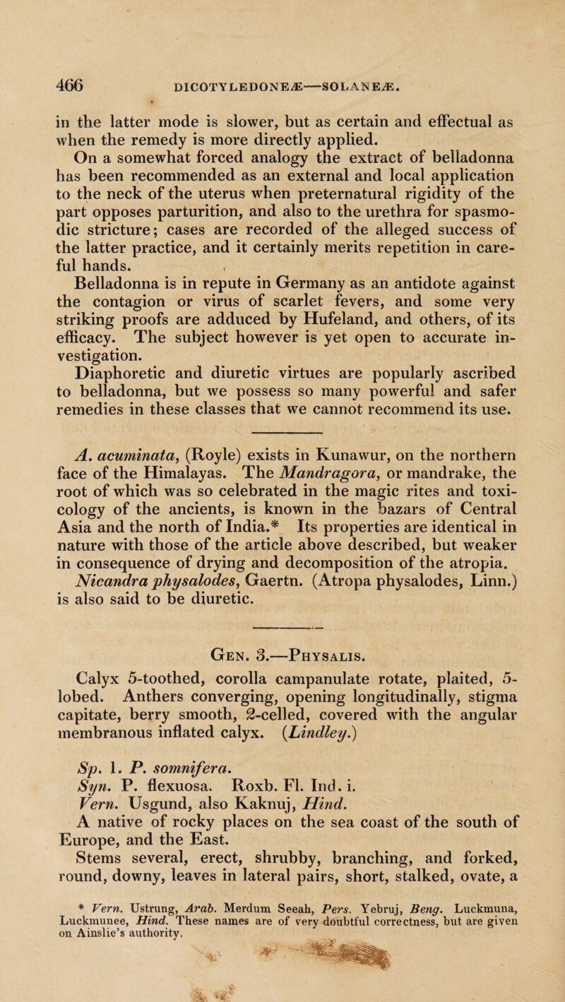 in the latter mode is slower, but as certain and effectual as when the remedy is more directly applied. On a somewhat forced analogy the extract of belladonna has been recommended as an external and local application to the neck of the uterus when preternatural rigidity of the part opposes parturition, and also to the urethra for spasmo¬ dic stricture; cases are recorded of the alleged success of the latter practice, and it certainly merits repetition in care¬ ful hands. , Belladonna is in repute in Germany as an antidote against the contagion or virus of scarlet fevers, and some very striking proofs are adduced by Hufeland, and others, of its efficacy. The subject however is yet open to accurate in¬ vestigation. Diaphoretic and diuretic virtues are popularly ascribed to belladonna, but we possess so many powerful and safer remedies in these classes that we cannot recommend its use. A. acuminata, (Royle) exists in Kunawur, on the northern face of the Himalayas. The Mandragora, or mandrake, the root of which was so celebrated in the magic rites and toxi¬ cology of the ancients, is known in the bazars of Central Asia and the north of India.* Its properties are identical in nature with those of the article above described, but weaker in consequence of drying and decomposition of the atropia. Nicandra physalodes, Gaertn. (Atropa physalodes, Linn.) is also said to be diuretic. Gen. 3.—-Physalis. Calyx 5-toothed, corolla campanulate rotate, plaited, 5- lobed. Anthers converging, opening longitudinally, stigma capitate, berry smooth, ^-celled, covered with the angular membranous inflated calyx. (Lindley.) Sp. 1. P. somnifera. Syn. P. flexuosa. Roxb. FI. Ind. i. Vern. Usgund, also Kaknuj, Hind. A native of rocky places on the sea coast of the south of Europe, and the East. Stems several, erect, shrubby, branching, and forked, round, downy, leaves in lateral pairs, short, stalked, ovate, a * Vern. Ustrung, Arab. Merdum Seeah, Pers. Yebruj, Beng. Luckmuna, Luckmunee, Hind. These names are of very doubtful correctness, but are given on Ainslie’s authority.