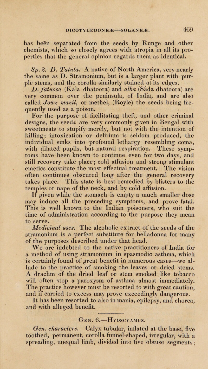 has been separated from the seeds by Runge and other chemists, which so closely agrees with atropia in all its pro¬ perties that the general opinion regards them as identical. Sp. 2. D. Tatula. A native of North America, very nearly the same as D. Stramonium, but is a larger plant with pur¬ ple stems, and the corolla similarly stained at its edges. D. fatuosa (Kala dhatoora) and alba (Sada dhatoora) are very common over the peninsula, of India, and are also called Jowz mazil, or methel, (Royle) the seeds being fre¬ quently used as a poison. For the purpose of facilitating theft, and other criminal designs, the seeds are very commonly given in Bengal with sweetmeats to stupify merely, but not with the intention of killing; intoxication or delirium is seldom produced, the individual sinks into profound lethargy resembling coma, with dilated pupils, but natural respiration. These symp¬ toms have been known to continue even for two days, and still recovery take place; cold affusion and strong stimulant emetics constitute the most effectual treatment. The vision often continues obscured long after the general recovery takes place. This state is best remedied by blisters to the temples or nape of the neck, and by cold affusion. If given while the stomach is empty a much smaller dose may induce all the preceding symptoms, and prove fatal. This is well known to the Indian poisoners, who suit the time of administration according to the purpose they mean to serve. Medicinal uses. The alcoholic extract of the seeds of the stramonium is a perfect substitute for belladonna for many of the purposes described under that head. We are indebted to the native practitioners of India for a method of using stramonium in spasmodic asthma, which is certainly found of great benefit in numerous cases—we al¬ lude to the practice of smoking the leaves or dried stems. A drachm of the dried leaf or stem smoked like tobacco will often stop a paroxysm of asthma almost immediately. The practice however must be resorted to with great caution, and if carried to excess may prove exceedingly dangerous. It has been resorted to also in mania, epilepsy, and chorea, and with alleged benefit. Gen. 6.—Hyoscyamus. Gen. characters. Calyx tubular, inflated at the base, five toothed, permanent, corolla funnel-shaped, irregular, with a spreading, unequal limb, divided into five obtuse segments;