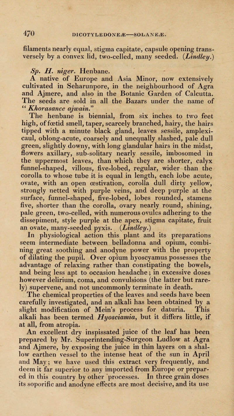 filaments nearly equal, stigma capitate, capsule opening trans¬ versely by a convex lid, two-celled, many seeded. (.Lindley.) Sp. H. niger. Henbane. A native of Europe and Asia Minor, now extensively cultivated in Seharunpore, in the neighbourhood of Agra and Ajmere, and also in the Botanic Garden of Calcutta. The seeds are sold in all the Bazars under the name of “ Khorasanee ajwain.” The henbane is biennial, from six inches to two feet high, of foetid smell, taper, scarcely branched, hairy, the hairs tipped with a minute black gland, leaves sessile, amplexi- caul, oblong-acute, coarsely and unequally slashed, pale dull green, slightly downy, with long glandular hairs in the midst, flowers axillary, sub-solitary nearly sessile, imbosomed in the uppermost leaves, than which they are shorter, calyx funnel-shaped, villous, five-lobed, regular, wider than the corolla to whose tube it is equal in length, each lobe acute, ovate, with an open oestivation, corolla dull dirty yellow, strongly netted with purple veins, and deep purple at the surface, funnel-shaped, five-lobed, lobes rounded, stamens five, shorter than the corolla, ovary nearly round, shining, pale green, two-celled, with numerous ovules adhering to the dissepiment, style purple at the apex, stigma capitate, fruit an ovate, many-seeded pyxis. {Lindley.) In physiological action this plant and its preparations seem intermediate between belladonna and opium, combi¬ ning great soothing and anodyne power with the property of dilating the pupil. Over opium hyoscyamus possesses the advantage of relaxing rather than constipating the bowels, and being less apt to occasion headache; in excessive doses however delirium, coma, and convulsions (the latter but rare¬ ly) supervene, and not uncommonly terminate in death. The chemical properties of the leaves and seeds have been carefully investigated, and an alkali has been obtained by a slight modification of Mein’s process for daturia. This alkali has been termed Hyosciamia, but it differs little, if at all, from atropia. An excellent dry inspissated juice of the leaf has been prepared by Mr. Superintending-Surgeon Ludlow at Agra and Ajmere, by exposing the juice in thin layers on a shal¬ low earthen vessel to the intense heat of the sun in April and May; we have used this extract very frequently, and deem it far superior to any imported from Europe or prepar¬ ed in this country by other processes. In three grain doses its soporific and anodyne effects are most decisive, and its use