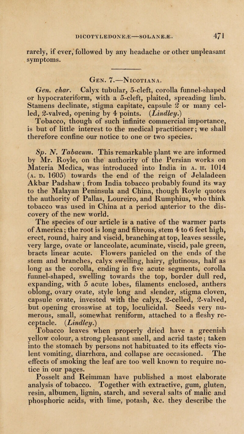 rarely, if ever, followed by any headache or other unpleasant symptoms. Gen. 7.—Nicotiana. Gen. char. Calyx tubular^ 5-cleft, corolla funnel-shaped or hypocrateriform, with a 5-cleft, plaited, spreading limb. Stamens declinate, stigma capitate, capsule 2 or many cel¬ led, 2-valved, opening by 4 points. (Lindley.) Tobacco, though of such infinite commercial importance, is but of little interest to the medical practitioner; we shall therefore confine our notice to one or two species. Sp. N. Tahacum. This remarkable plant we are informed by Mr. Royle, on the authority of the Persian works on Materia Medica, was introduced into India in a. h. 1014 (a. d. 1605) towards the end of the reign of Jelaladeen Akbar Padshaw ; from India tobacco probably found its way to the Malayan Peninsula and China, though Royle quotes the authority of Pallas, Loureiro, and Rumphius, who think tobacco was used in China at a period anterior to the dis¬ covery of the new world. The species of our article is a native of the warmer parts of America; the root is long and fibrous, stem 4 to 6 feet high, erect, round, hairy and viscid, branching at top, leaves sessile, very large, ovate or lanceolate, acuminate, viscid, pale green, bracts linear acute. Flowers panicled on the ends of the stem and branches, calyx swelling, hairy, glutinous, half as long as the corolla, ending in five acute segments, corolla funnel-shaped, swelling towards the top, border dull red, expanding, with 5 acute lobes, filaments enclosed, anthers oblong, ovary ovate, style long and slender, stigma cloven, capsule ovate, invested with the calyx, ^-celled, 2-valved, but opening crosswise at top, loculicidal. Seeds very nu¬ merous, small, somewhat reniform, attached to a fleshy re¬ ceptacle. {Lindley.) Tobacco leaves when properly dried have a greenish yellow colour, a strong pleasant smell, and acrid taste; taken into the stomach by persons not habituated to its effects vio¬ lent vomiting, diarrhoea, and collapse are occasioned. The effects of smoking the leaf are too well known to require no¬ tice in our pages. Posselt and Reimman have published a most elaborate analysis of tobacco. Together with extractive, gum, gluten, resin, albumen, lignin, starch, and several salts of malic and phosphoric acids, with lime, potash, &c. they describe the