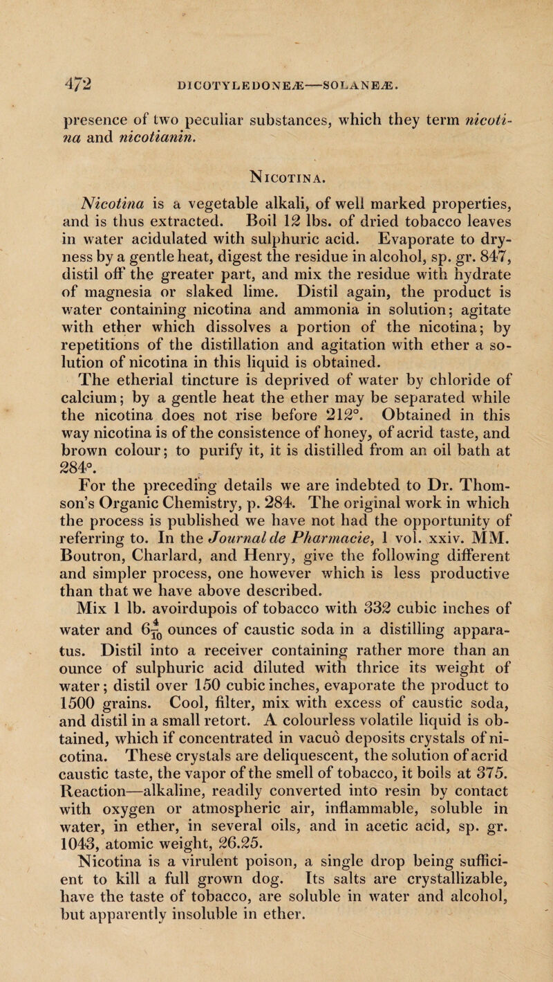 presence of two peculiar substances, which they term nicoti¬ na and nicotianin. Nicotina. Nicotina is a vegetable alkali, of well marked properties, and is thus extracted. Boil 12 lbs. of dried tobacco leaves in water acidulated with sulphuric acid. Evaporate to dry¬ ness by a gentle heat, digest the residue in alcohol, sp. gr. 847, distil off the greater part, and mix the residue with hydrate of magnesia or slaked lime. Distil again, the product is water containing nicotina and ammonia in solution; agitate with ether which dissolves a portion of the nicotina; by repetitions of the distillation and agitation with ether a so¬ lution of nicotina in this liquid is obtained. The etherial tincture is deprived of water by chloride of calcium; by a gentle heat the ether may be separated while the nicotina does not rise before 212°. Obtained in this way nicotina is of the consistence of honey, of acrid taste, and brown colour; to purify it, it is distilled from an oil bath at 284°. For the preceding details we are indebted to Dr. Thom¬ son’s Organic Chemistry, p. 284. The original work in which the process is published we have not had the opportunity of referring to. In the Journal de Pharmade, 1 vol. xxiv. MM. Boutron, Charlard, and Henry, give the following different and simpler process, one however which is less productive than that we have above described. Mix 1 lb. avoirdupois of tobacco with S32 cubic inches of water and 6*0 ounces of caustic soda in a distilling appara¬ tus. Distil into a receiver containing rather more than an ounce of sulphuric acid diluted with thrice its weight of water; distil over 150 cubic inches, evaporate the product to 1500 grains. Cool, filter, mix with excess of caustic soda, and distil in a small retort. A colourless volatile liquid is ob¬ tained, which if concentrated in vacuo deposits crystals of ni¬ cotina. These crystals are deliquescent, the solution of acrid caustic taste, the vapor of the smell of tobacco, it boils at 375. Reaction—alkaline, readily converted into resin by contact with oxygen or atmospheric air, inflammable, soluble in water, in ether, in several oils, and in acetic acid, sp. gr. 1043, atomic weight, 26.25. Nicotina is a virulent poison, a single drop being suffici¬ ent to kill a full grown dog. Its salts are crystallizable, have the taste of tobacco, are soluble in water and alcohol, but apparently insoluble in ether.